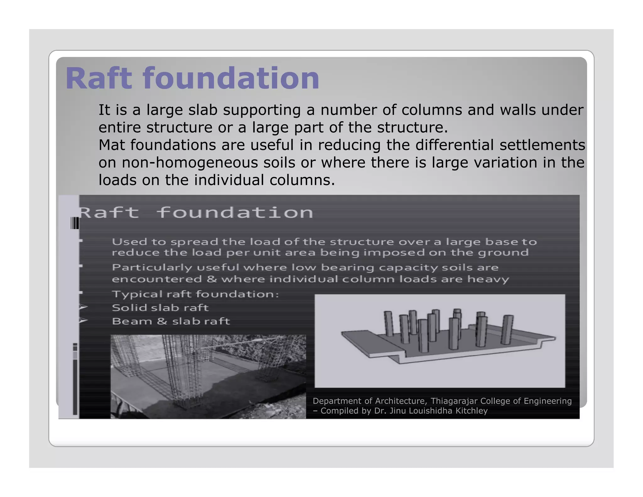 Raft foundationRaft foundation
It is a large slab supporting a number of columns and walls under
entire structure or a large part of the structure.
Mat foundations are useful in reducing the differential settlements
on non-homogeneous soils or where there is large variation in the
loads on the individual columns.
Department of Architecture, Thiagarajar College of Engineering
– Compiled by Dr. Jinu Louishidha Kitchley
 
