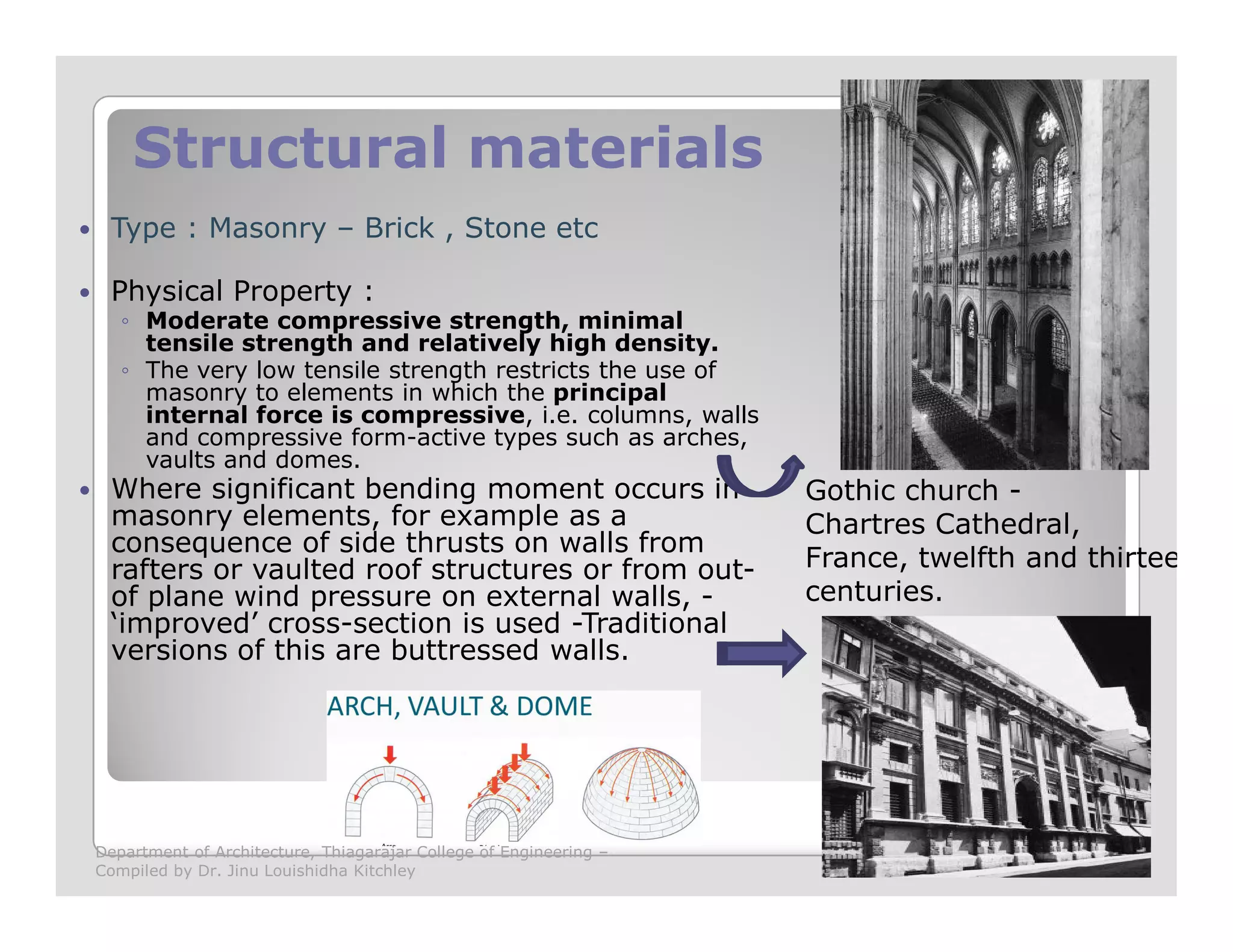 Structural materialsStructural materials
Type : Masonry – Brick , Stone etc
Physical Property :
◦ Moderate compressive strength, minimal
tensile strength and relatively high density.
◦ The very low tensile strength restricts the use of
masonry to elements in which the principal
internal force is compressive, i.e. columns, walls
and compressive form-active types such as arches,
vaults and domes.
Where significant bending moment occurs in Gothic church -Where significant bending moment occurs in
masonry elements, for example as a
consequence of side thrusts on walls from
rafters or vaulted roof structures or from out-
of plane wind pressure on external walls, -
‘improved’ cross-section is used -Traditional
versions of this are buttressed walls.
Gothic church -
Chartres Cathedral,
France, twelfth and thirteent
centuries.
Department of Architecture, Thiagarajar College of Engineering –
Compiled by Dr. Jinu Louishidha Kitchley
 