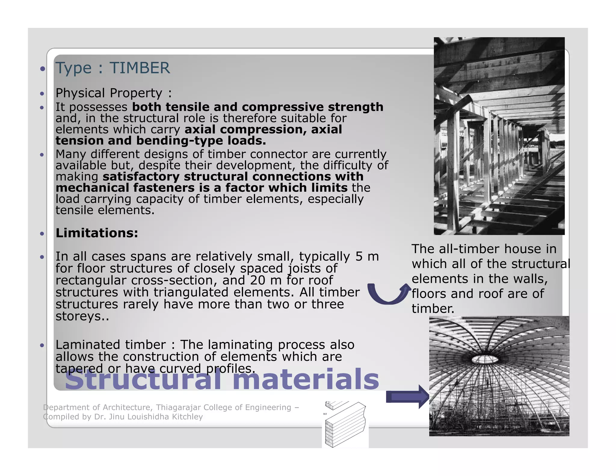 Type : TIMBER
Physical Property :
It possesses both tensile and compressive strength
and, in the structural role is therefore suitable for
elements which carry axial compression, axial
tension and bending-type loads.
Many different designs of timber connector are currently
available but, despite their development, the difficulty of
making satisfactory structural connections with
mechanical fasteners is a factor which limits the
load carrying capacity of timber elements, especially
tensile elements.
Limitations:
Structural materialsStructural materials
Limitations:
In all cases spans are relatively small, typically 5 m
for floor structures of closely spaced joists of
rectangular cross-section, and 20 m for roof
structures with triangulated elements. All timber
structures rarely have more than two or three
storeys..
Laminated timber : The laminating process also
allows the construction of elements which are
tapered or have curved profiles.
The all-timber house in
which all of the structural
elements in the walls,
floors and roof are of
timber.
Department of Architecture, Thiagarajar College of Engineering –
Compiled by Dr. Jinu Louishidha Kitchley
 