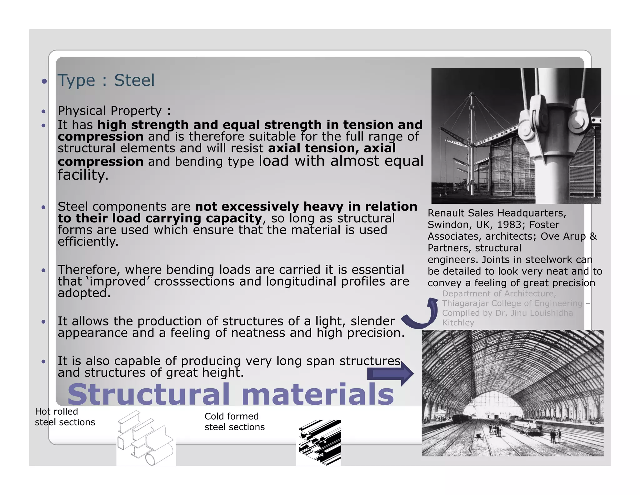Type : Steel
Physical Property :
It has high strength and equal strength in tension and
compression and is therefore suitable for the full range of
structural elements and will resist axial tension, axial
compression and bending type load with almost equal
facility.
Steel components are not excessively heavy in relation
to their load carrying capacity, so long as structural
forms are used which ensure that the material is used
efficiently.
Renault Sales Headquarters,
Swindon, UK, 1983; Foster
Associates, architects; Ove Arup &
Partners, structural
Structural materialsStructural materials
efficiently.
Therefore, where bending loads are carried it is essential
that ‘improved’ crosssections and longitudinal profiles are
adopted.
It allows the production of structures of a light, slender
appearance and a feeling of neatness and high precision.
It is also capable of producing very long span structures,
and structures of great height.
Partners, structural
engineers. Joints in steelwork can
be detailed to look very neat and to
convey a feeling of great precision
Hot rolled
steel sections
Cold formed
steel sections
Department of Architecture,
Thiagarajar College of Engineering –
Compiled by Dr. Jinu Louishidha
Kitchley
 