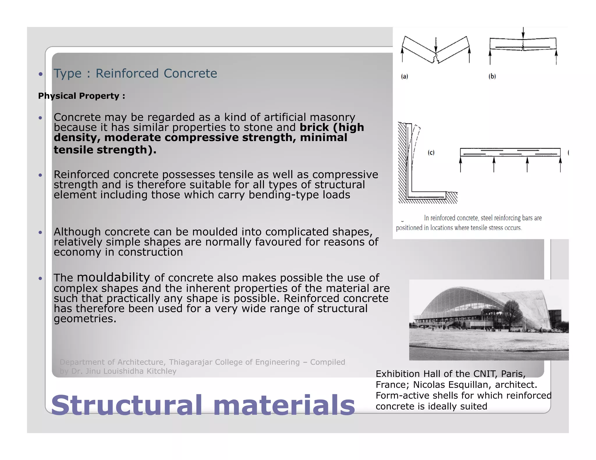 Type : Reinforced Concrete
Physical Property :
Concrete may be regarded as a kind of artificial masonry
because it has similar properties to stone and brick (high
density, moderate compressive strength, minimal
tensile strength).
Reinforced concrete possesses tensile as well as compressive
strength and is therefore suitable for all types of structural
element including those which carry bending-type loads
Although concrete can be moulded into complicated shapes,
Structural materialsStructural materials
Although concrete can be moulded into complicated shapes,
relatively simple shapes are normally favoured for reasons of
economy in construction
The mouldability of concrete also makes possible the use of
complex shapes and the inherent properties of the material are
such that practically any shape is possible. Reinforced concrete
has therefore been used for a very wide range of structural
geometries.
Exhibition Hall of the CNIT, Paris,
France; Nicolas Esquillan, architect.
Form-active shells for which reinforced
concrete is ideally suited
Department of Architecture, Thiagarajar College of Engineering – Compiled
by Dr. Jinu Louishidha Kitchley
 