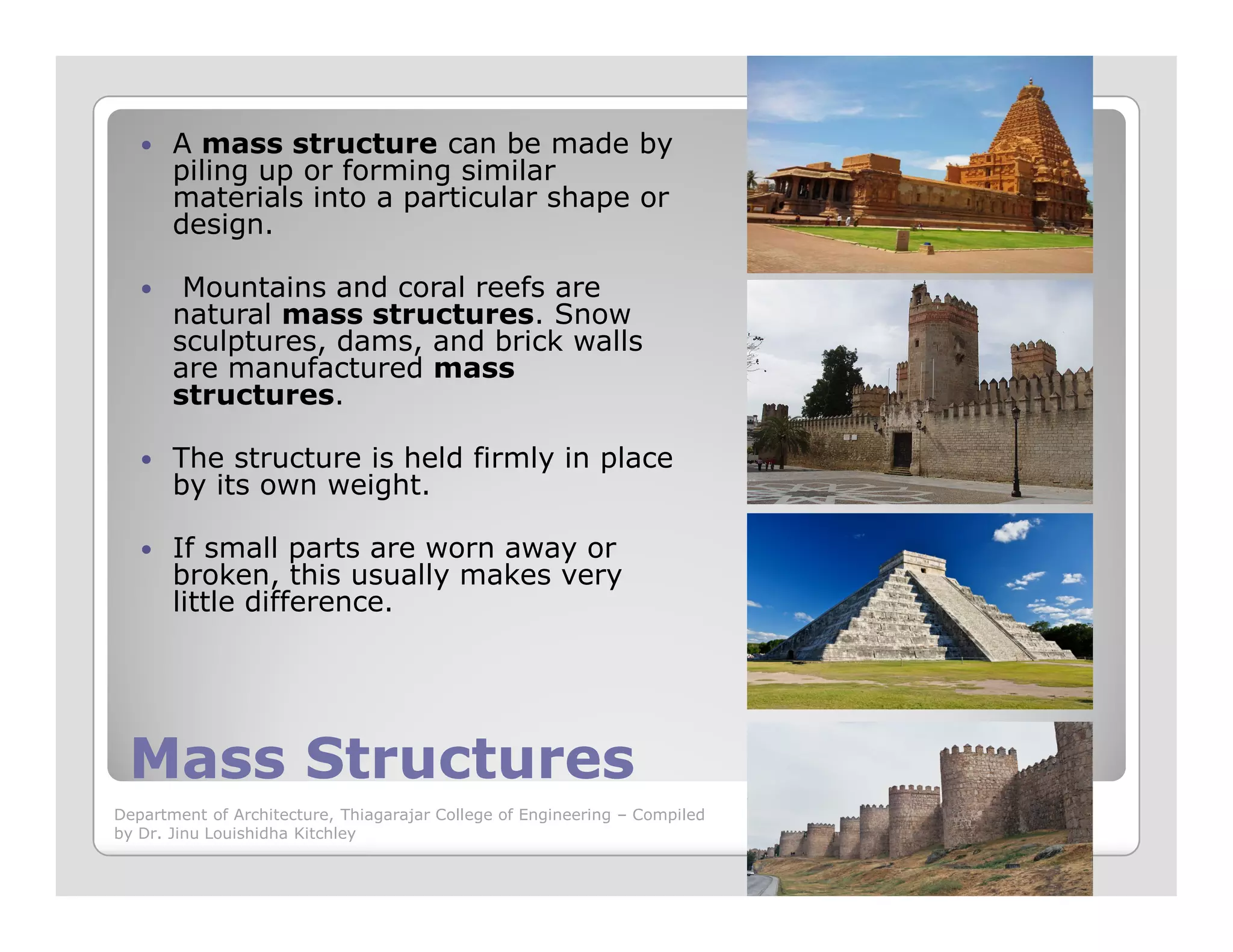 A mass structure can be made by
piling up or forming similar
materials into a particular shape or
design.
Mountains and coral reefs are
natural mass structures. Snow
sculptures, dams, and brick walls
are manufactured mass
structures.
The structure is held firmly in place
by its own weight.
Mass StructuresMass Structures
by its own weight.
If small parts are worn away or
broken, this usually makes very
little difference.
Department of Architecture, Thiagarajar College of Engineering – Compiled
by Dr. Jinu Louishidha Kitchley
 