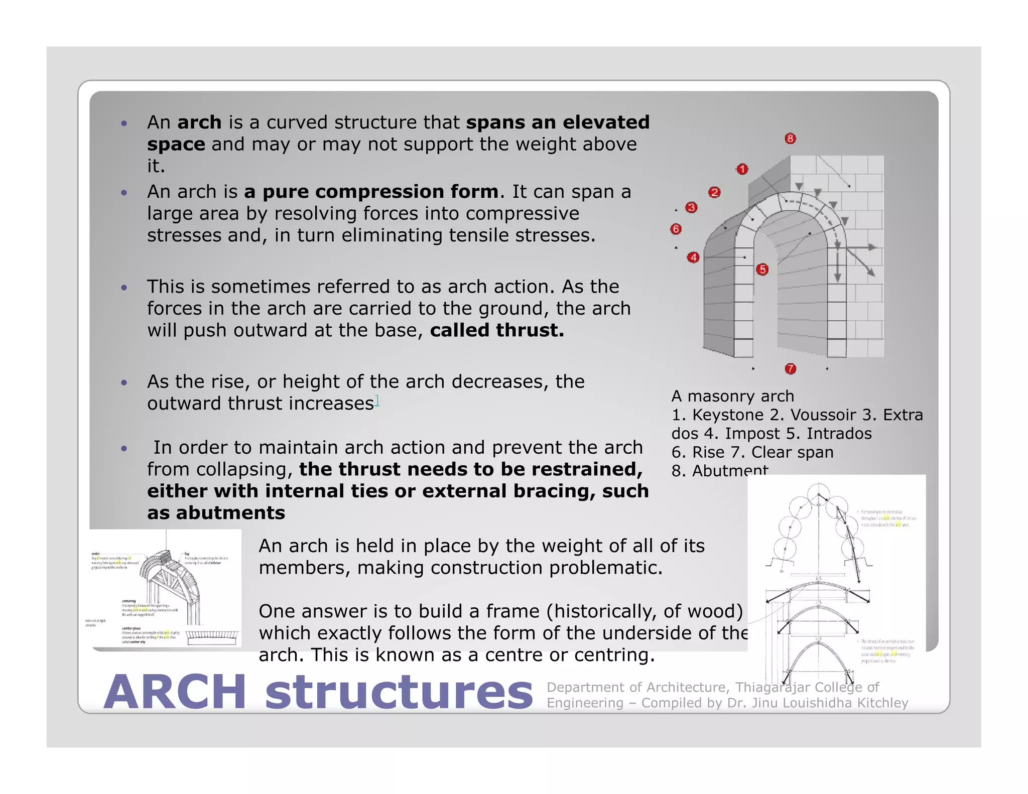 An arch is a curved structure that spans an elevated
space and may or may not support the weight above
it.
An arch is a pure compression form. It can span a
large area by resolving forces into compressive
stresses and, in turn eliminating tensile stresses.
This is sometimes referred to as arch action. As the
forces in the arch are carried to the ground, the arch
will push outward at the base, called thrust.
As the rise, or height of the arch decreases, the
outward thrust increases] A masonry arch
ARCH structuresARCH structures
outward thrust increases]
In order to maintain arch action and prevent the arch
from collapsing, the thrust needs to be restrained,
either with internal ties or external bracing, such
as abutments
A masonry arch
1. Keystone 2. Voussoir 3. Extra
dos 4. Impost 5. Intrados
6. Rise 7. Clear span
8. Abutment
An arch is held in place by the weight of all of its
members, making construction problematic.
One answer is to build a frame (historically, of wood)
which exactly follows the form of the underside of the
arch. This is known as a centre or centring.
Department of Architecture, Thiagarajar College of
Engineering – Compiled by Dr. Jinu Louishidha Kitchley
 