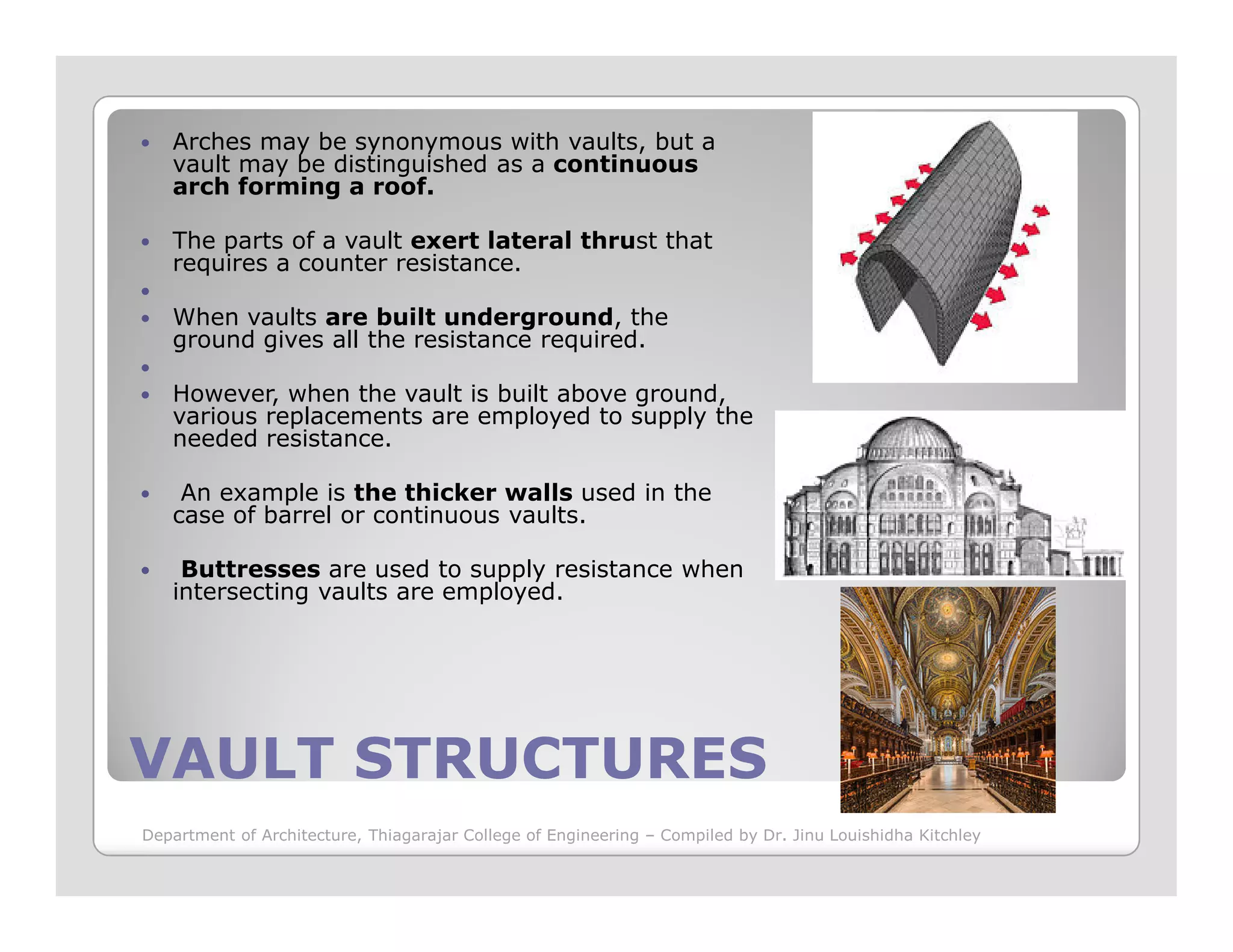 Arches may be synonymous with vaults, but a
vault may be distinguished as a continuous
arch forming a roof.
The parts of a vault exert lateral thrust that
requires a counter resistance.
When vaults are built underground, the
ground gives all the resistance required.
However, when the vault is built above ground,
various replacements are employed to supply the
needed resistance.
VAULT STRUCTURESVAULT STRUCTURES
An example is the thicker walls used in the
case of barrel or continuous vaults.
Buttresses are used to supply resistance when
intersecting vaults are employed.
Department of Architecture, Thiagarajar College of Engineering – Compiled by Dr. Jinu Louishidha Kitchley
 