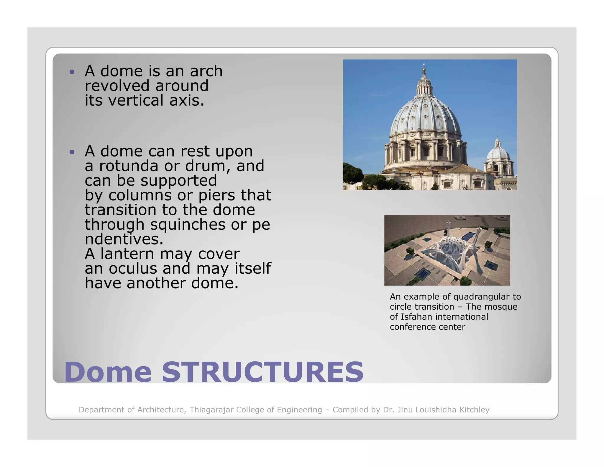 A dome is an arch
revolved around
its vertical axis.
A dome can rest upon
a rotunda or drum, and
can be supported
by columns or piers that
transition to the dome
through squinches or pe
ndentives.
Dome STRUCTURESDome STRUCTURES
ndentives.
A lantern may cover
an oculus and may itself
have another dome.
An example of quadrangular to
circle transition – The mosque
of Isfahan international
conference center
Department of Architecture, Thiagarajar College of Engineering – Compiled by Dr. Jinu Louishidha Kitchley
 