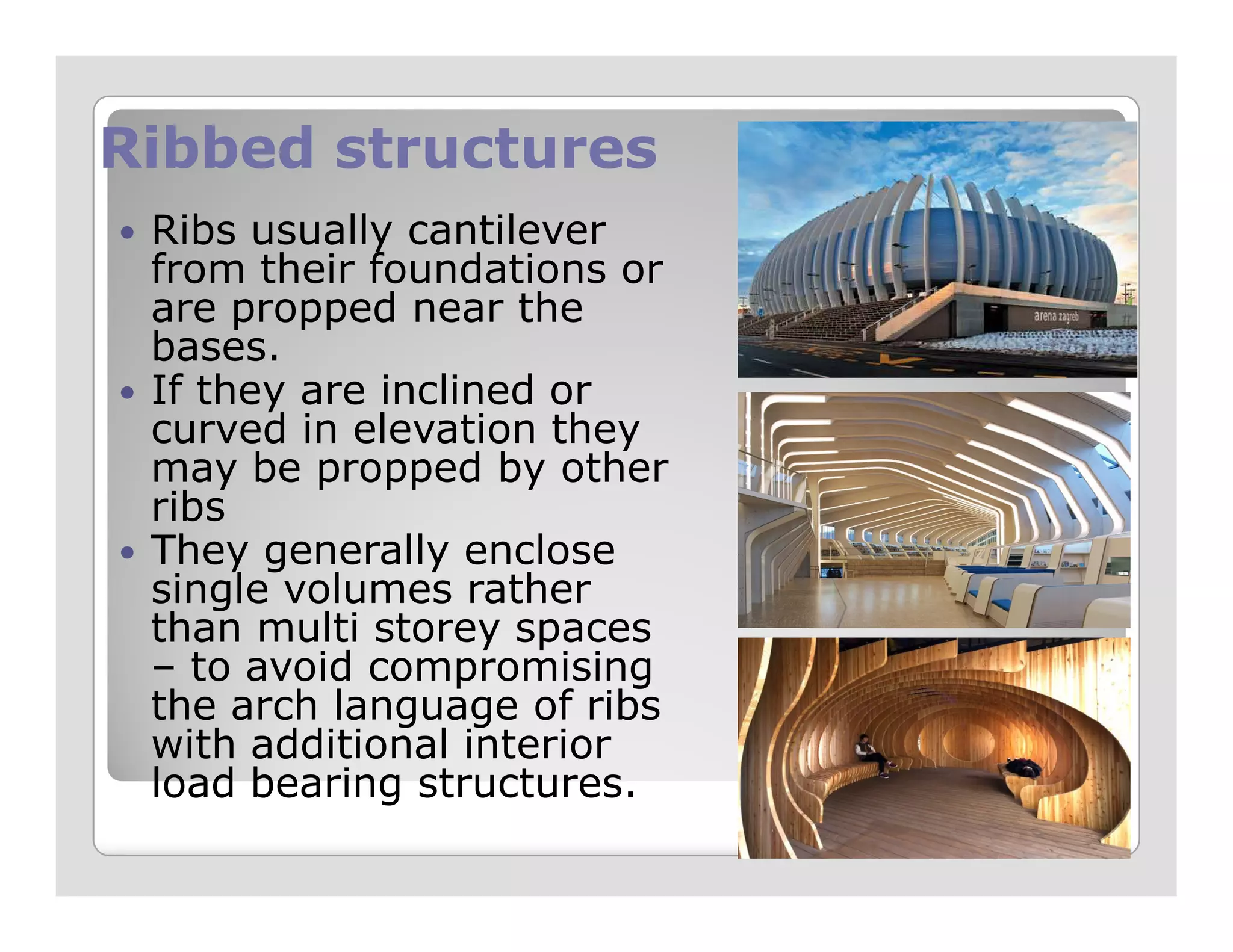 Ribbed structuresRibbed structures
Ribs usually cantilever
from their foundations or
are propped near the
bases.
If they are inclined or
curved in elevation they
may be propped by othermay be propped by other
ribs
They generally enclose
single volumes rather
than multi storey spaces
– to avoid compromising
the arch language of ribs
with additional interior
load bearing structures.
 