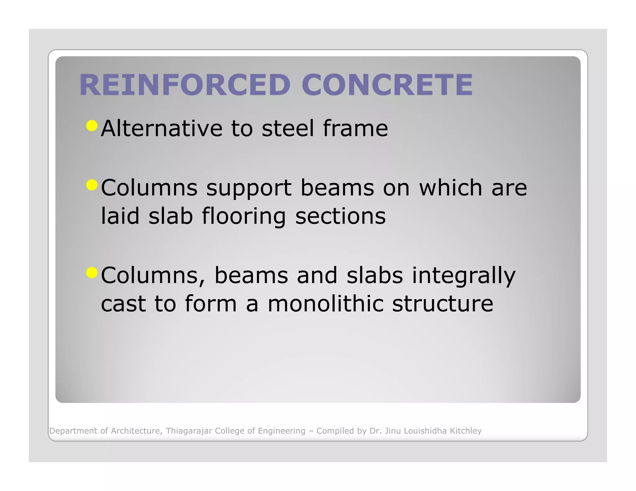 REINFORCED CONCRETEREINFORCED CONCRETE
Alternative to steel frame
Columns support beams on which are
laid slab flooring sections
Columns, beams and slabs integrally
cast to form a monolithic structure
Department of Architecture, Thiagarajar College of Engineering – Compiled by Dr. Jinu Louishidha Kitchley
 