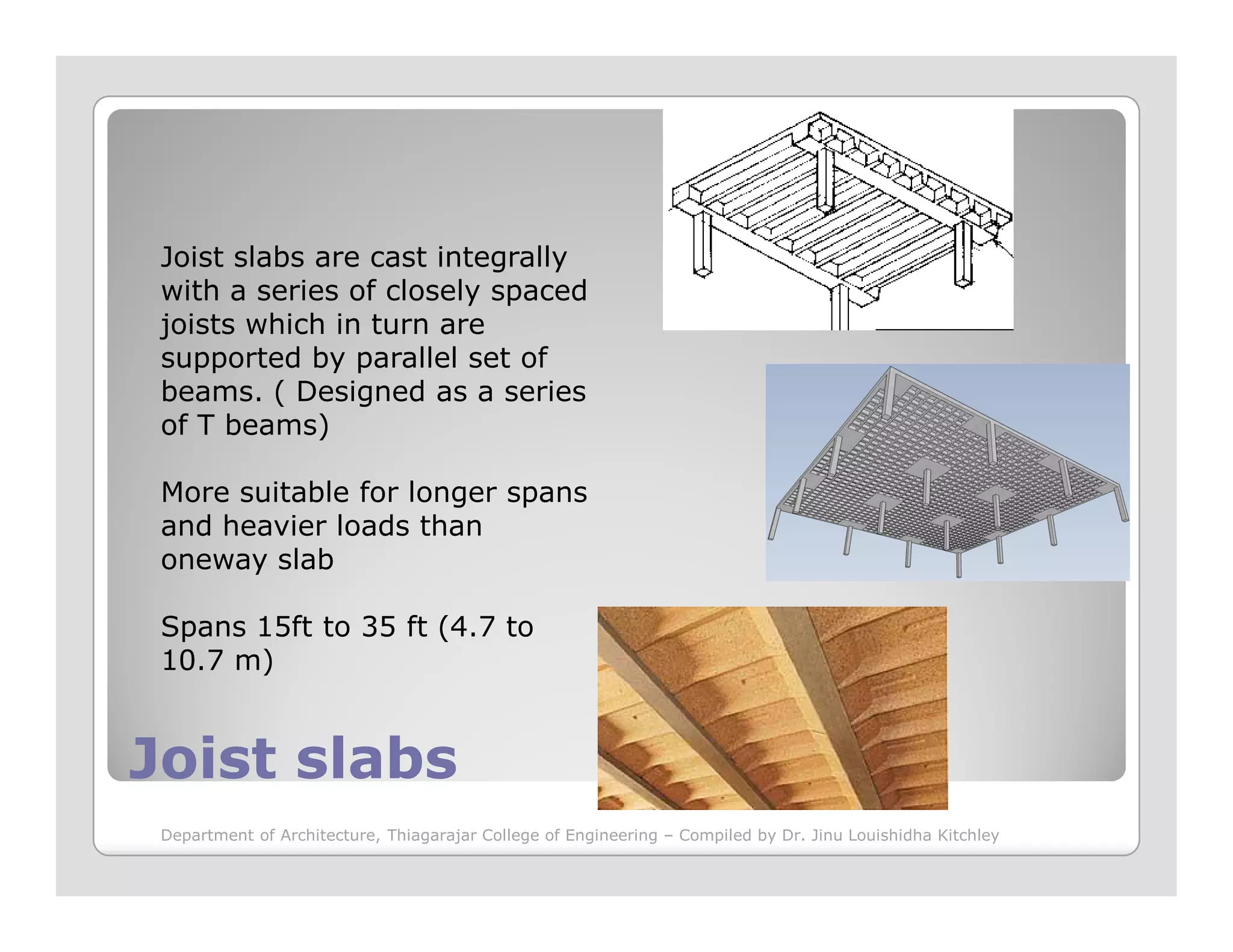 Joist slabs are cast integrally
with a series of closely spaced
joists which in turn are
supported by parallel set of
beams. ( Designed as a series
of T beams)
More suitable for longer spans
Joist slabsJoist slabs
More suitable for longer spans
and heavier loads than
oneway slab
Spans 15ft to 35 ft (4.7 to
10.7 m)
Department of Architecture, Thiagarajar College of Engineering – Compiled by Dr. Jinu Louishidha Kitchley
 