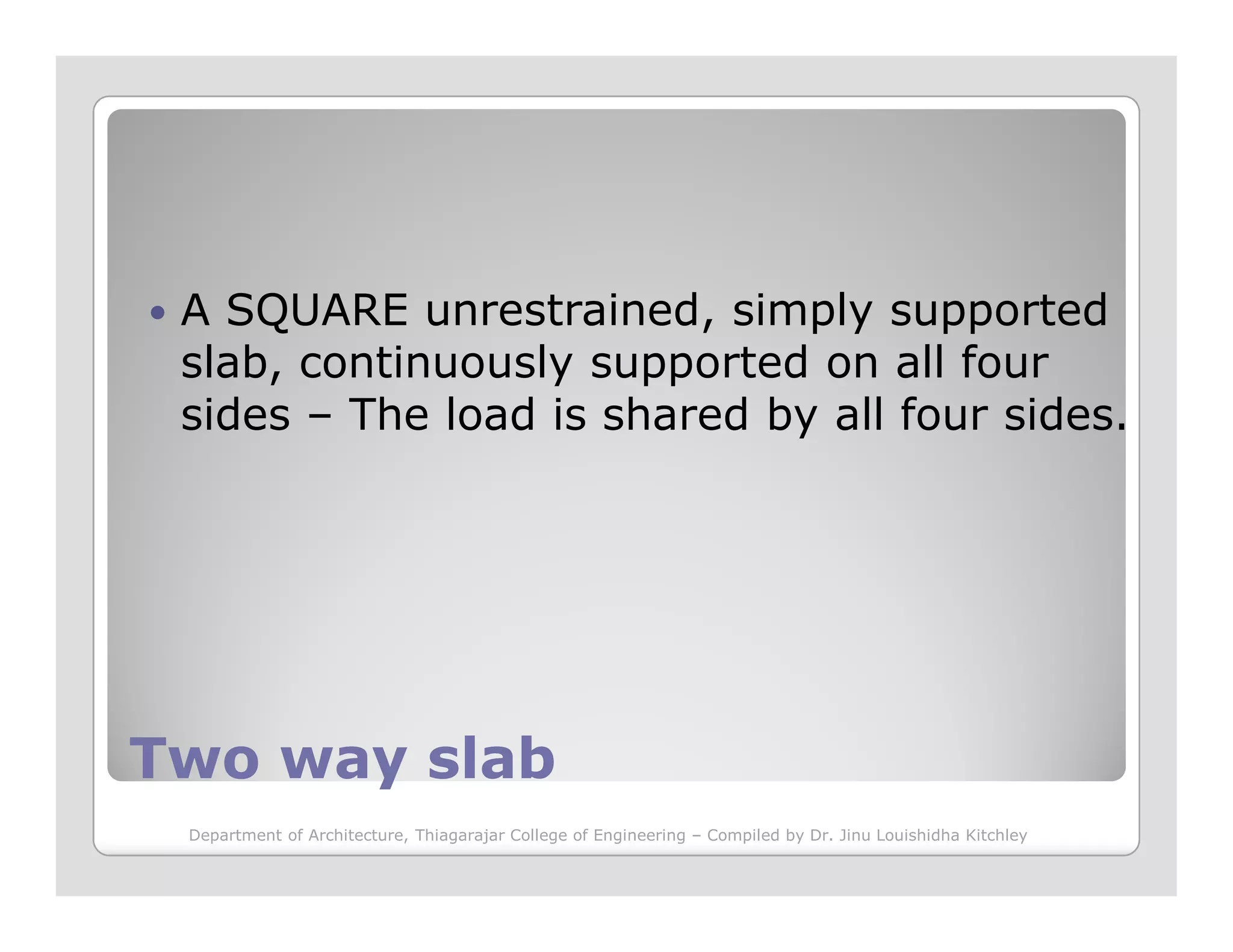 A SQUARE unrestrained, simply supported
slab, continuously supported on all four
sides – The load is shared by all four sides.
Two way slabTwo way slab
Department of Architecture, Thiagarajar College of Engineering – Compiled by Dr. Jinu Louishidha Kitchley
 