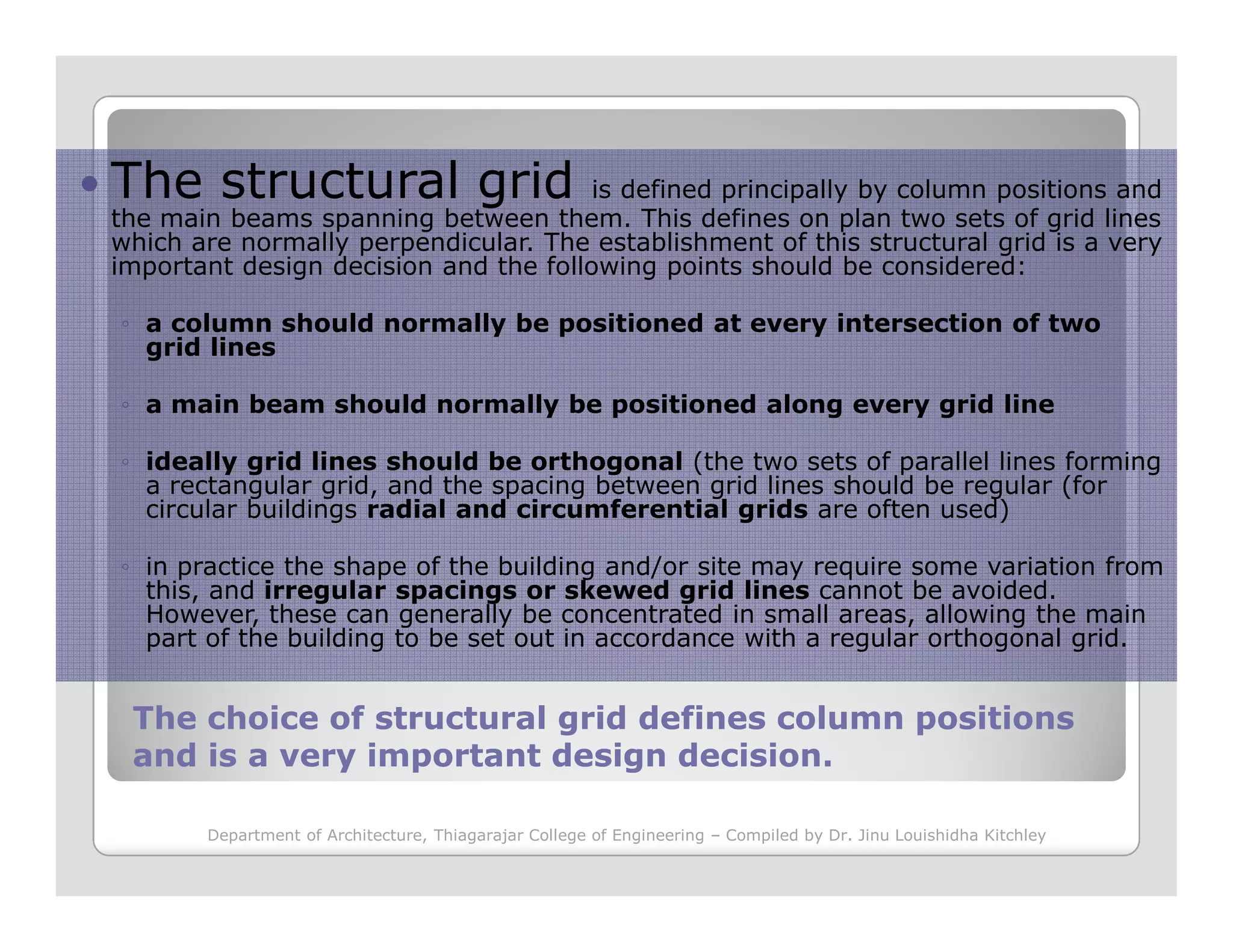 The structural grid is defined principally by column positions and
the main beams spanning between them. This defines on plan two sets of grid lines
which are normally perpendicular. The establishment of this structural grid is a very
important design decision and the following points should be considered:
◦ a column should normally be positioned at every intersection of two
grid lines
◦ a main beam should normally be positioned along every grid line
◦ ideally grid lines should be orthogonal (the two sets of parallel lines forming
a rectangular grid, and the spacing between grid lines should be regular (for
The choice of structural grid defines column positionsThe choice of structural grid defines column positions
and is a very important design decision.and is a very important design decision.
a rectangular grid, and the spacing between grid lines should be regular (for
circular buildings radial and circumferential grids are often used)
◦ in practice the shape of the building and/or site may require some variation from
this, and irregular spacings or skewed grid lines cannot be avoided.
However, these can generally be concentrated in small areas, allowing the main
part of the building to be set out in accordance with a regular orthogonal grid.
Department of Architecture, Thiagarajar College of Engineering – Compiled by Dr. Jinu Louishidha Kitchley
 
