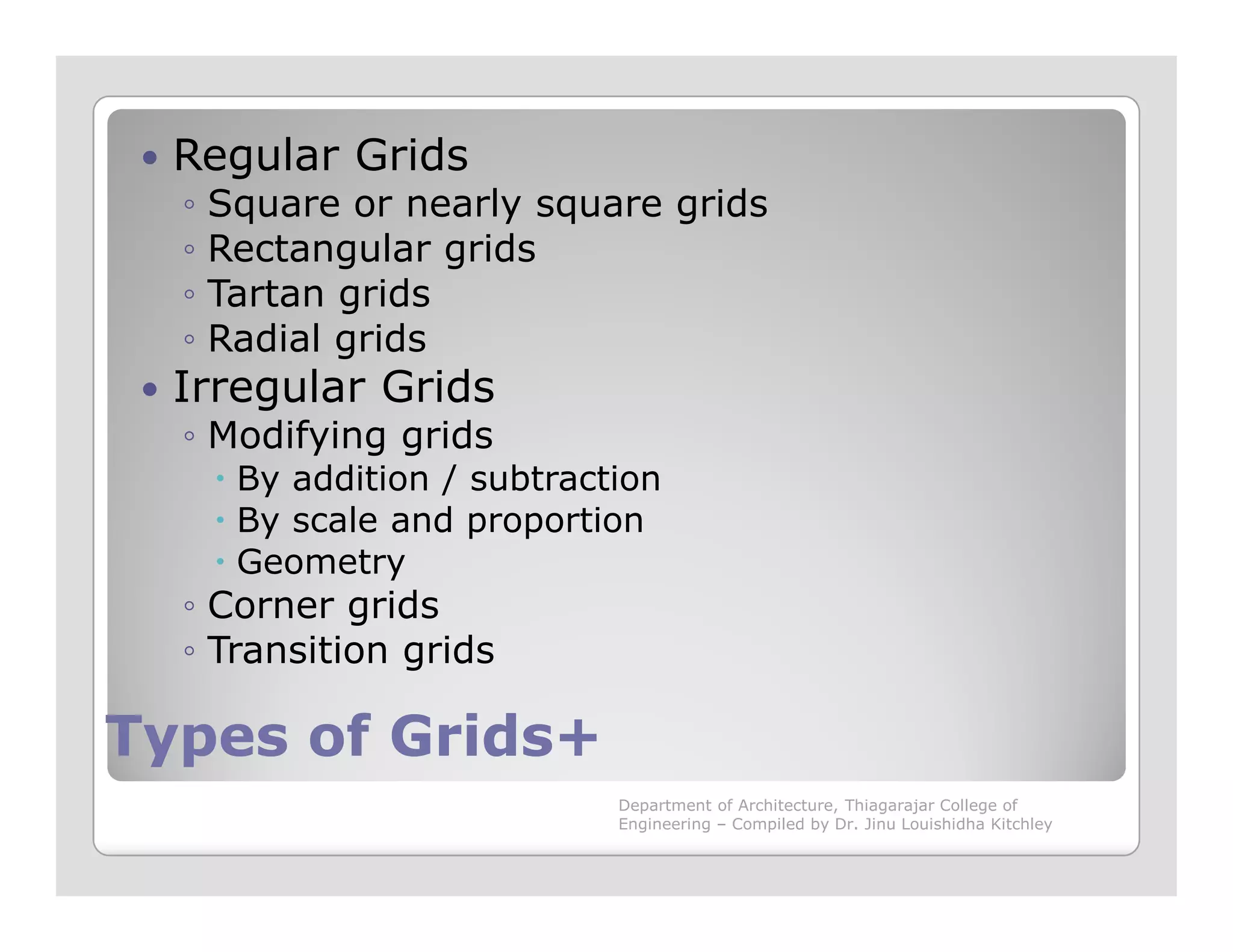 Regular Grids
◦ Square or nearly square grids
◦ Rectangular grids
◦ Tartan grids
◦ Radial grids
Irregular Grids
◦ Modifying grids
By addition / subtraction
Types of Grids+Types of Grids+
By addition / subtraction
By scale and proportion
Geometry
◦ Corner grids
◦ Transition grids
Department of Architecture, Thiagarajar College of
Engineering – Compiled by Dr. Jinu Louishidha Kitchley
 