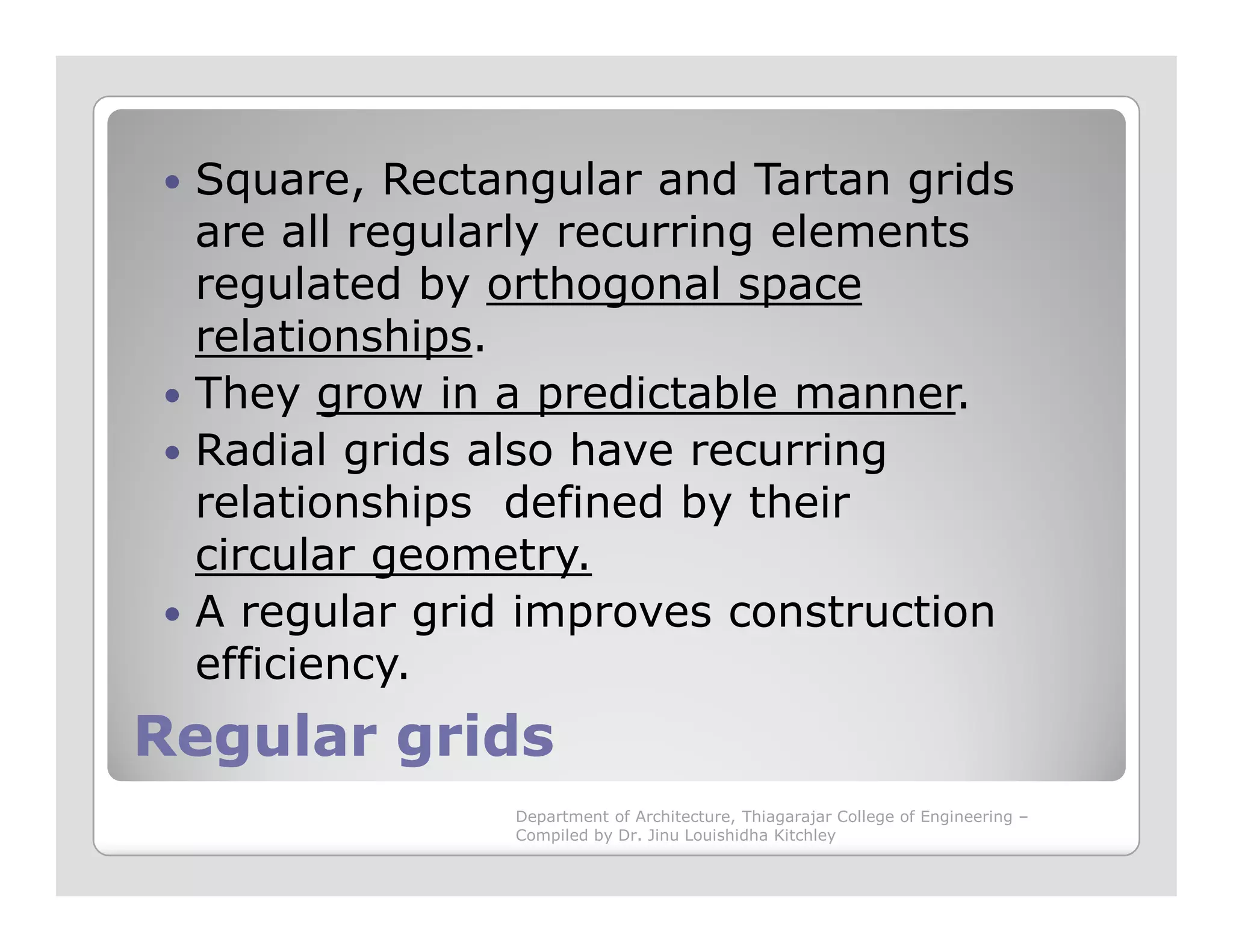 Square, Rectangular and Tartan grids
are all regularly recurring elements
regulated by orthogonal space
relationships.
They grow in a predictable manner.
Radial grids also have recurring
relationships defined by their
Regular gridsRegular grids
relationships defined by their
circular geometry.
A regular grid improves construction
efficiency.
Department of Architecture, Thiagarajar College of Engineering –
Compiled by Dr. Jinu Louishidha Kitchley
 