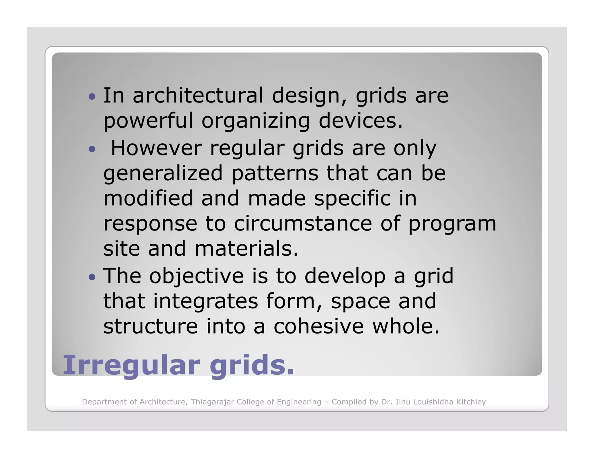 In architectural design, grids are
powerful organizing devices.
However regular grids are only
generalized patterns that can be
modified and made specific in
response to circumstance of program
Irregular grids.Irregular grids.
response to circumstance of program
site and materials.
The objective is to develop a grid
that integrates form, space and
structure into a cohesive whole.
Department of Architecture, Thiagarajar College of Engineering – Compiled by Dr. Jinu Louishidha Kitchley
 