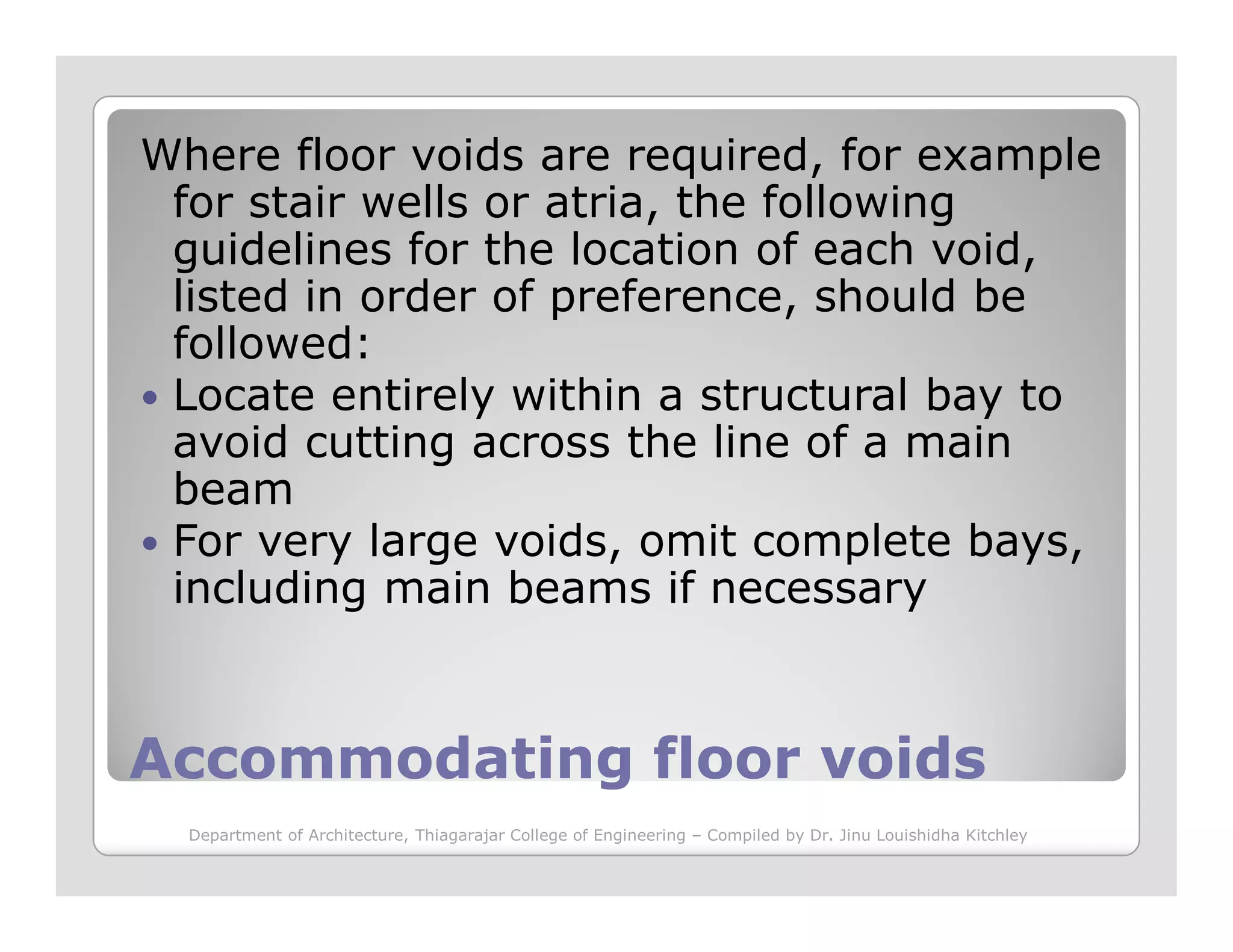 Where floor voids are required, for example
for stair wells or atria, the following
guidelines for the location of each void,
listed in order of preference, should be
followed:
Locate entirely within a structural bay to
avoid cutting across the line of a main
beam
Accommodating floor voidsAccommodating floor voids
beam
For very large voids, omit complete bays,
including main beams if necessary
Department of Architecture, Thiagarajar College of Engineering – Compiled by Dr. Jinu Louishidha Kitchley
 