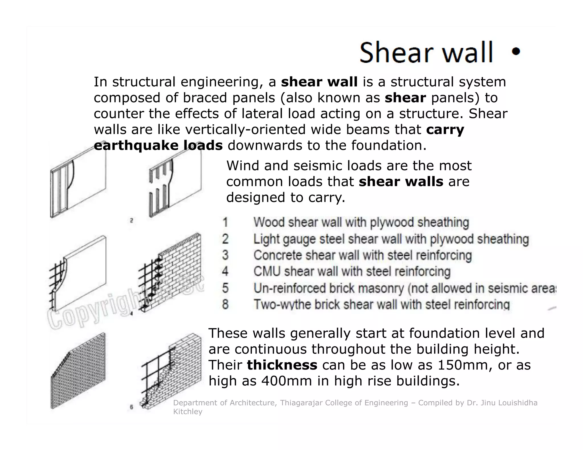 In structural engineering, a shear wall is a structural system
composed of braced panels (also known as shear panels) to
counter the effects of lateral load acting on a structure. Shear
walls are like vertically-oriented wide beams that carry
earthquake loads downwards to the foundation.
Wind and seismic loads are the most
common loads that shear walls are
designed to carry.
These walls generally start at foundation level and
are continuous throughout the building height.
Their thickness can be as low as 150mm, or as
high as 400mm in high rise buildings.
Department of Architecture, Thiagarajar College of Engineering – Compiled by Dr. Jinu Louishidha
Kitchley
 