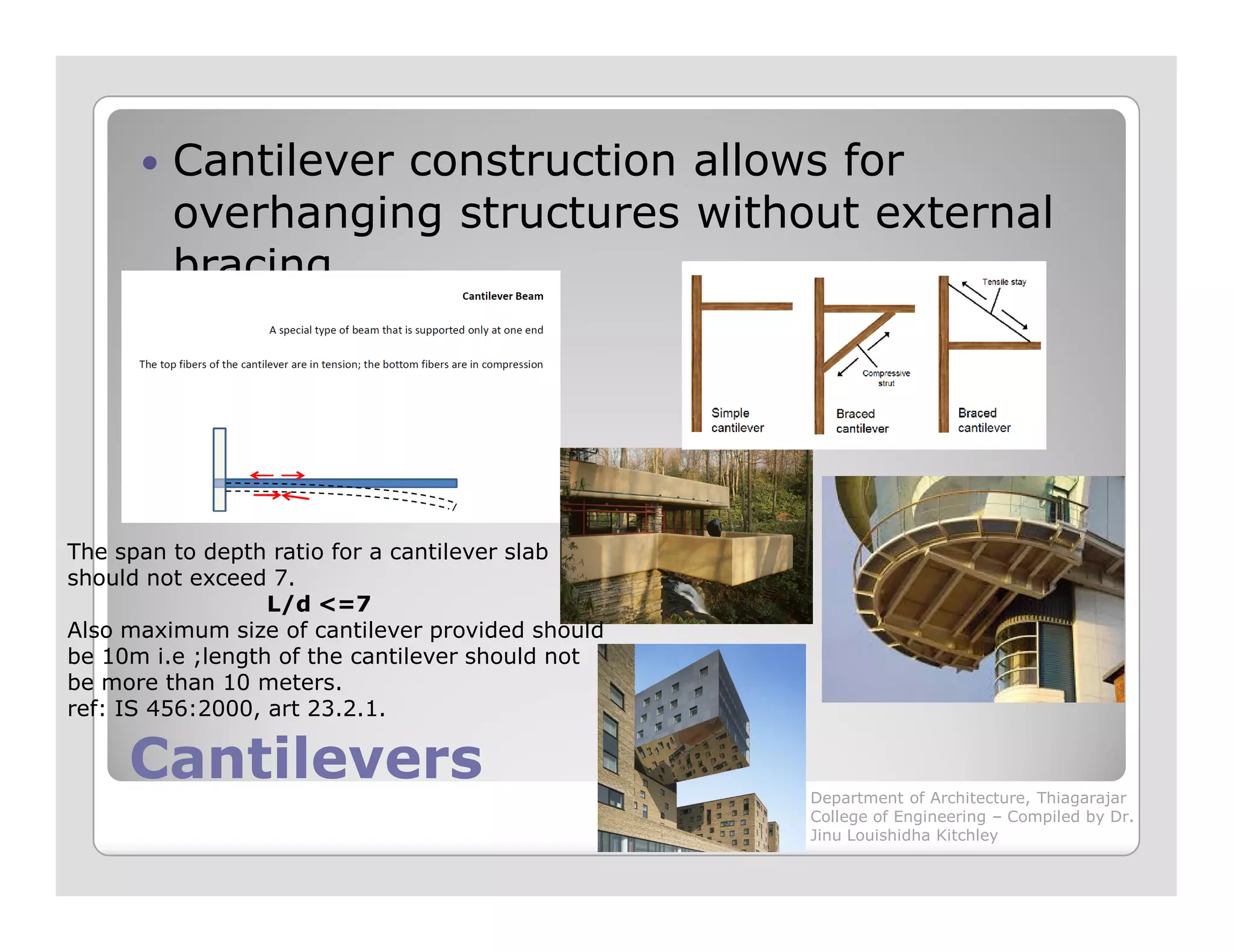 Cantilever construction allows for
overhanging structures without external
bracing
CantileversCantilevers
The span to depth ratio for a cantilever slab
should not exceed 7.
L/d <=7
Also maximum size of cantilever provided should
be 10m i.e ;length of the cantilever should not
be more than 10 meters.
ref: IS 456:2000, art 23.2.1.
Department of Architecture, Thiagarajar
College of Engineering – Compiled by Dr.
Jinu Louishidha Kitchley
 