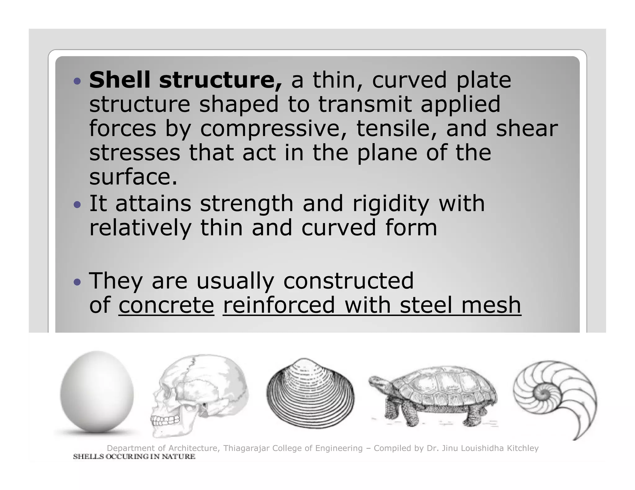 Shell structure, a thin, curved plate
structure shaped to transmit applied
forces by compressive, tensile, and shear
stresses that act in the plane of the
surface.
It attains strength and rigidity with
relatively thin and curved form
They are usually constructed
of concrete reinforced with steel mesh
Department of Architecture, Thiagarajar College of Engineering – Compiled by Dr. Jinu Louishidha Kitchley
 