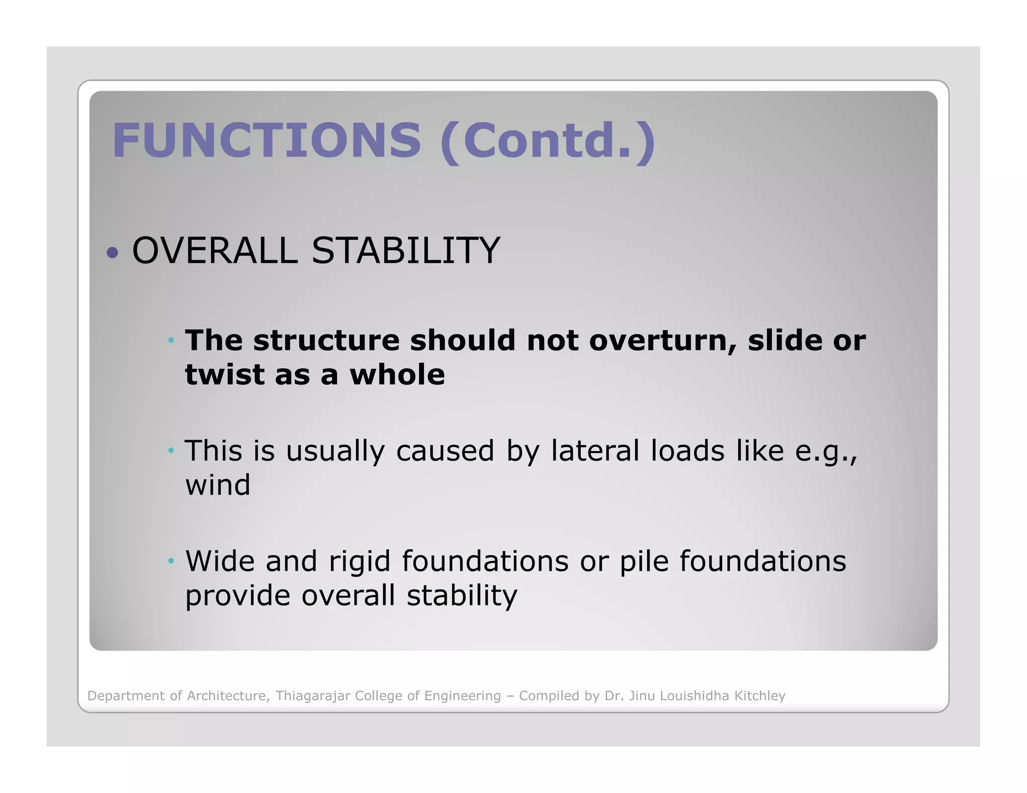 FUNCTIONS (Contd.)FUNCTIONS (Contd.)
OVERALL STABILITY
The structure should not overturn, slide or
twist as a whole
This is usually caused by lateral loads like e.g.,
wind
Wide and rigid foundations or pile foundations
provide overall stability
Department of Architecture, Thiagarajar College of Engineering – Compiled by Dr. Jinu Louishidha Kitchley
 