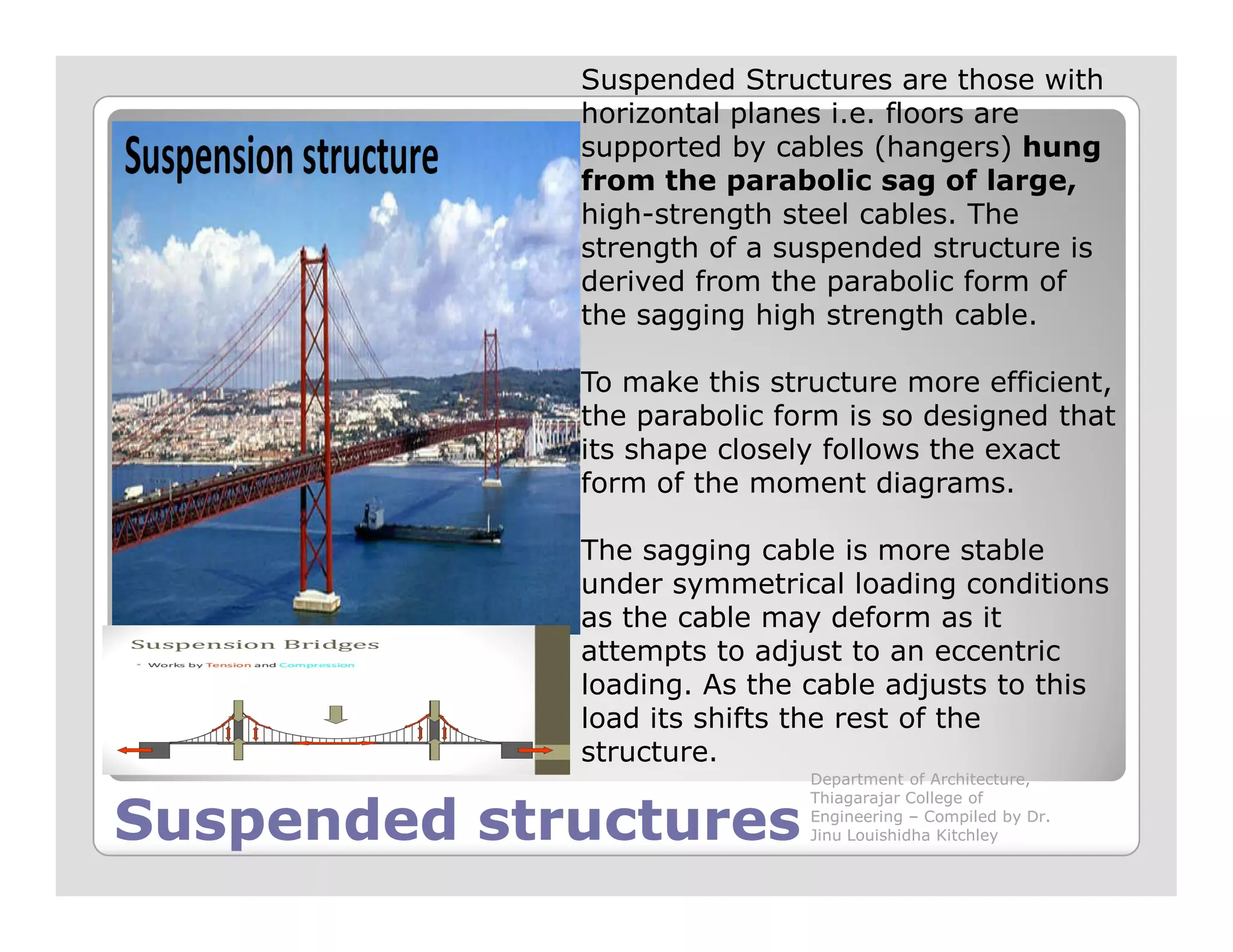 Suspended Structures are those with
horizontal planes i.e. floors are
supported by cables (hangers) hung
from the parabolic sag of large,
high-strength steel cables. The
strength of a suspended structure is
derived from the parabolic form of
the sagging high strength cable.
To make this structure more efficient,
the parabolic form is so designed that
its shape closely follows the exact
form of the moment diagrams.
Suspended structuresSuspended structures
form of the moment diagrams.
The sagging cable is more stable
under symmetrical loading conditions
as the cable may deform as it
attempts to adjust to an eccentric
loading. As the cable adjusts to this
load its shifts the rest of the
structure.
Department of Architecture,
Thiagarajar College of
Engineering – Compiled by Dr.
Jinu Louishidha Kitchley
 
