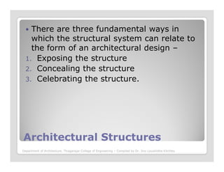 There are three fundamental ways in
which the structural system can relate to
the form of an architectural design –
1. Exposing the structure
2. Concealing the structure
3. Celebrating the structure.
Architectural StructuresArchitectural Structures
Department of Architecture, Thiagarajar College of Engineering – Compiled by Dr. Jinu Louishidha Kitchley
 