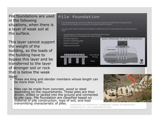 Pile foundations are used
in the following
situations, when there is
a layer of weak soil at
the surface.
This layer cannot support
the weight of the
building, so the loads of
the building have to
bypass this layer and be
These are long and slender members whose length can
be more than 15m.
Piles can be made from concrete, wood or steel
depending on the requirements. These piles are then
driven, drilled or jacked into the ground and connected
to pile caps. Pile foundation are classified based on
material of pile construction, type of soil, and load
transmitting characteristic of piles.
bypass this layer and be
transferred to the layer
of stronger soil or rock
that is below the weak
layer
Department of Architecture, Thiagarajar College of Engineering –
Compiled by Dr. Jinu Louishidha Kitchley
 