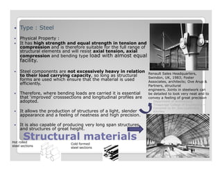 Type : Steel
Physical Property :
It has high strength and equal strength in tension and
compression and is therefore suitable for the full range of
structural elements and will resist axial tension, axial
compression and bending type load with almost equal
facility.
Steel components are not excessively heavy in relation
to their load carrying capacity, so long as structural
forms are used which ensure that the material is used
efficiently.
Renault Sales Headquarters,
Swindon, UK, 1983; Foster
Associates, architects; Ove Arup &
Partners, structural
Structural materialsStructural materials
efficiently.
Therefore, where bending loads are carried it is essential
that ‘improved’ crosssections and longitudinal profiles are
adopted.
It allows the production of structures of a light, slender
appearance and a feeling of neatness and high precision.
It is also capable of producing very long span structures,
and structures of great height.
Partners, structural
engineers. Joints in steelwork can
be detailed to look very neat and to
convey a feeling of great precision
Hot rolled
steel sections
Cold formed
steel sections
Department of Architecture,
Thiagarajar College of Engineering –
Compiled by Dr. Jinu Louishidha
Kitchley
 