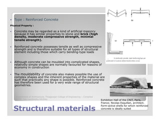 Type : Reinforced Concrete
Physical Property :
Concrete may be regarded as a kind of artificial masonry
because it has similar properties to stone and brick (high
density, moderate compressive strength, minimal
tensile strength).
Reinforced concrete possesses tensile as well as compressive
strength and is therefore suitable for all types of structural
element including those which carry bending-type loads
Although concrete can be moulded into complicated shapes,
Structural materialsStructural materials
Although concrete can be moulded into complicated shapes,
relatively simple shapes are normally favoured for reasons of
economy in construction
The mouldability of concrete also makes possible the use of
complex shapes and the inherent properties of the material are
such that practically any shape is possible. Reinforced concrete
has therefore been used for a very wide range of structural
geometries.
Exhibition Hall of the CNIT, Paris,
France; Nicolas Esquillan, architect.
Form-active shells for which reinforced
concrete is ideally suited
Department of Architecture, Thiagarajar College of Engineering – Compiled
by Dr. Jinu Louishidha Kitchley
 
