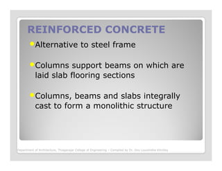 REINFORCED CONCRETEREINFORCED CONCRETE
Alternative to steel frame
Columns support beams on which are
laid slab flooring sections
Columns, beams and slabs integrally
cast to form a monolithic structure
Department of Architecture, Thiagarajar College of Engineering – Compiled by Dr. Jinu Louishidha Kitchley
 