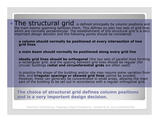 The structural grid is defined principally by column positions and
the main beams spanning between them. This defines on plan two sets of grid lines
which are normally perpendicular. The establishment of this structural grid is a very
important design decision and the following points should be considered:
◦ a column should normally be positioned at every intersection of two
grid lines
◦ a main beam should normally be positioned along every grid line
◦ ideally grid lines should be orthogonal (the two sets of parallel lines forming
a rectangular grid, and the spacing between grid lines should be regular (for
The choice of structural grid defines column positionsThe choice of structural grid defines column positions
and is a very important design decision.and is a very important design decision.
a rectangular grid, and the spacing between grid lines should be regular (for
circular buildings radial and circumferential grids are often used)
◦ in practice the shape of the building and/or site may require some variation from
this, and irregular spacings or skewed grid lines cannot be avoided.
However, these can generally be concentrated in small areas, allowing the main
part of the building to be set out in accordance with a regular orthogonal grid.
Department of Architecture, Thiagarajar College of Engineering – Compiled by Dr. Jinu Louishidha Kitchley
 