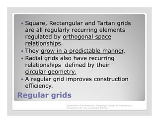 Square, Rectangular and Tartan grids
are all regularly recurring elements
regulated by orthogonal space
relationships.
They grow in a predictable manner.
Radial grids also have recurring
relationships defined by their
Regular gridsRegular grids
relationships defined by their
circular geometry.
A regular grid improves construction
efficiency.
Department of Architecture, Thiagarajar College of Engineering –
Compiled by Dr. Jinu Louishidha Kitchley
 