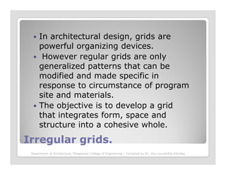 In architectural design, grids are
powerful organizing devices.
However regular grids are only
generalized patterns that can be
modified and made specific in
response to circumstance of program
Irregular grids.Irregular grids.
response to circumstance of program
site and materials.
The objective is to develop a grid
that integrates form, space and
structure into a cohesive whole.
Department of Architecture, Thiagarajar College of Engineering – Compiled by Dr. Jinu Louishidha Kitchley
 