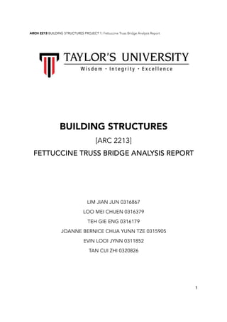ARCH 2213 BUILDING STRUCTURES PROJECT 1: Fettuccine Truss Bridge Analysis Report
!
BUILDING STRUCTURES
[ARC 2213]
FETTUCCINE TRUSS BRIDGE ANALYSIS REPORT
LIM JIAN JUN 0316867
LOO MEI CHUEN 0316379
TEH GIE ENG 0316179
JOANNE BERNICE CHUA YUNN TZE 0315905
EVIN LOOI JYNN 0311852
TAN CUI ZHI 0320826
1
 