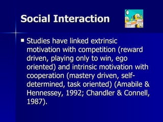 Social Interaction Studies have linked extrinsic motivation with competition (reward driven, playing only to win, ego oriented) and intrinsic motivation with cooperation (mastery driven, self-determined, task oriented) (Amabile & Hennessey, 1992; Chandler & Connell, 1987).  