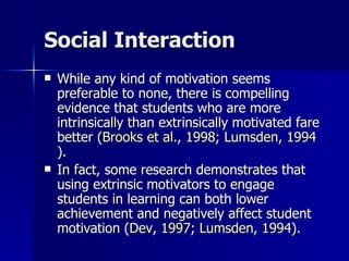 Social Interaction While any kind of motivation seems preferable to none, there is compelling evidence that students who are more intrinsically than extrinsically motivated fare better ( Brooks et al., 1998 ;  Lumsden, 1994 ).  In fact, some research demonstrates that using extrinsic motivators to engage students in learning can both lower achievement and negatively affect student motivation ( Dev, 1997 ;  Lumsden, 1994 ).  