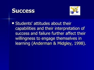 Success Students' attitudes about their capabilities and their interpretation of success and failure further affect their willingness to engage themselves in learning ( Anderman & Midgley, 1998 ).  