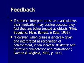 Feedback If students interpret praise as manipulative, their motivation may decline because they feel they are being treated as objects ( Flint,  Boggiano , Main, Barrett, & Katz, 1992 ).  “ However, when praise is sincerely given and interpreted as recognition of achievement, it can increase students’ self-perceived competence and motivation” ( Guthrie &  Wigfield , 2000,  p. 414).  
