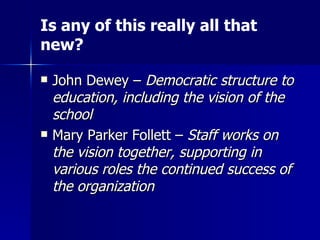 John Dewey –  Democratic structure to education, including the vision of the school Mary Parker Follett –  Staff works on the vision together, supporting in various roles the continued success of the organization Is any of this really all that new? 