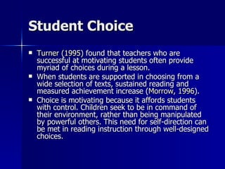 Student Choice Turner (1995)  found that teachers who are successful at motivating students often provide myriad of choices during a lesson.  When students are supported in choosing from a wide selection of texts, sustained reading and measured achievement increase ( Morrow, 1996 ).  Choice is motivating because it affords students with control. Children seek to be in command of their environment, rather than being manipulated by powerful others. This need for self-direction can be met in reading instruction through well-designed choices.  