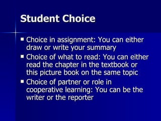 Student Choice Choice in assignment: You can either draw or write your summary Choice of what to read: You can either read the chapter in the textbook or this picture book on the same topic Choice of partner or role in cooperative learning: You can be the writer or the reporter 