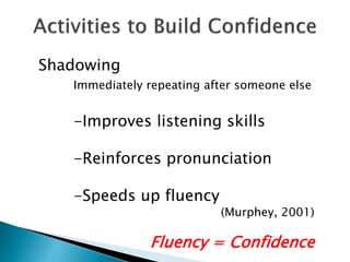 Shadowing
Immediately repeating after someone else
-Improves listening skills
-Reinforces pronunciation
-Speeds up fluency
(Murphey, 2001)
Fluency = Confidence
 