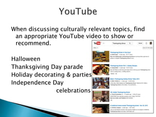 When discussing culturally relevant topics, find
an appropriate YouTube video to show or
recommend.
Halloween
Thanksgiving Day parade
Holiday decorating & parties
Independence Day
celebrations
 