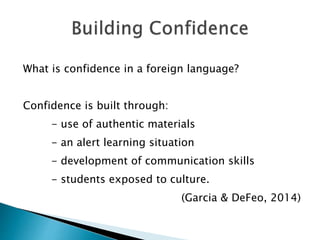 What is confidence in a foreign language?
Confidence is built through:
- use of authentic materials
- an alert learning situation
- development of communication skills
- students exposed to culture.
(Garcia & DeFeo, 2014)
 