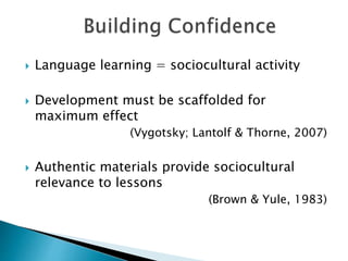  Language learning = sociocultural activity
 Development must be scaffolded for
maximum effect
(Vygotsky; Lantolf & Thorne, 2007)
 Authentic materials provide sociocultural
relevance to lessons
(Brown & Yule, 1983)
 