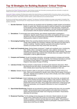 Top 10 Strategies for Building Students’ Critical Thinking
By Christi Wilson (source: http://www.educationworld.com/a_curr/critical-thinking-higher-level-instructional-strategies.shtml)
According to the Critical Thinking Community, critical thinking includes both information processing skills (how information is sought and
treated) and the habit of using those skills to make real-world decisions.
Community Toolbox contributor Phil Rabinowitz explains that critical thinking is an essential skill for 21st-century citizens, since it involves
analyzing, questioning and challenging situations, issues and information of all kinds. We use critical thinking when we raise questions about
survey results, theories, media stories, scientific research, political statements and conventional wisdom.
So how do we build these important abilities in students? The following 10 teaching strategies encourage young people to strengthen their
critical thinking skills. These techniques can change classroom dynamics and have a profound impact on learning. Try them and watch your
students come alive!
1. Socratic Seminars: Socratic seminars are wonderful tools for facilitating in-depth student conversations
based on a given text. Students are asked to read and respond to a text assigned
by the teacher and then prepare themselves for class discussion. Students are
expected to listen to and respond to their peers, and each student participates in
the conversation while the teacher facilitates discussion and remains neutral.
2. Simulations: To encourage more critical thinking, give students opportunities to participate in
simulations. Specific areas of study come to life, and students will have to make
decisions as if they are experiencing events firsthand. Simulations can have a
lasting positive impact on content retention.
3. Encouraging Creativity: Rather than providing detailed directions for students to complete an activity,
simple make available any necessary materials, then step back and allow kids to
use their creativity. Teachers might be surprised at the quality of work that
students can produce when they control their own learning.
4. Depth and Complexity Icons: Sandra Kaplan introduced 11 depth and complexity icons, including big
idea, details, ethics, unanswered questions, rules, patterns, trends and the
language of the discipline. These icons help stimulate in-depth analysis. Use them
across grade levels to help students think critically about any subject. Read more
at Byrdseed, a site for gifted education.
5. Compare and Contrast: As part of everyday instruction, encourage students to compare and contrast
concepts, living things and objects. Anything—from fictional characters to animals
to countries to world religions—is fair game. Comparison Charts and Venn
Diagrams help assess this type of thinking.
6. Literature Circles: Allowing students to select books can lead to great classroom discussion. When
discussing the text with others, young people are motivated to delve deeper and
think critically about issues they may not have considered on their own.
7. Debates: Debates sharpen students’ ability to persuade an audience regarding a given stance on a
topic. Kids must be prepared for rebuttal, which means they’re always “thinking on
their feet.” Debates force students not only to think critically, but to listen carefully
and speak articulately.
8. Instant Challenges: Instant challenges are an excellent way to begin the school day, as students will
need to think critically and express their creativity under pressure. Working as a
group, students must complete a challenge within a short amount of time, then
present their work to the class, which judges their performance. Small groups get
basic task parameters, but not specific instructions on how to complete their
challenge.
9. Open-Ended Questioning: Students are accustomed to hearing questions that have only one possible
answer. Asking students open-ended questions will enable them to think at a
higher level and should also foster more intriguing conversation. Paula Denton
describes this technique.
10. Reciprocal Teaching: Try this strategy during language arts instruction. Break students into small
groups of four, where each has a role as a summarizer, question generator,
clarifier or predictor. Students will also take turns as the guide. The purpose of
reciprocal teaching is encouraging students to participate in discussion and think
deeply about what they are reading.
 