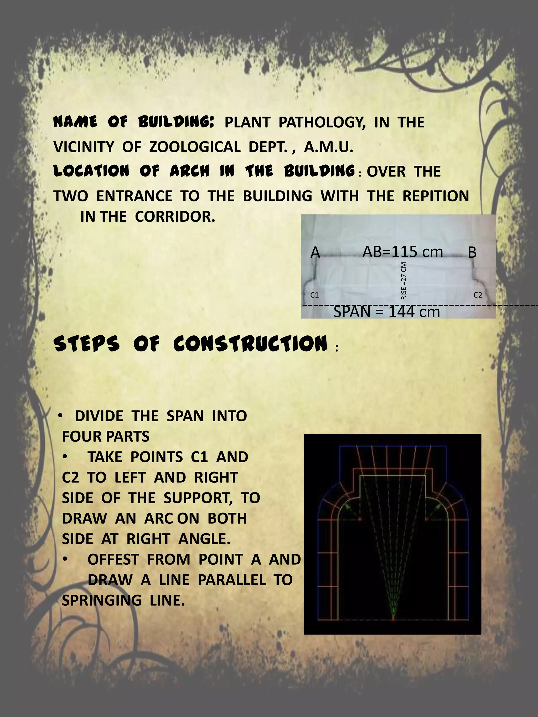NAME OF BUILDING: PLANT PATHOLOGY, IN THE
VICINITY OF ZOOLOGICAL DEPT. , A.M.U.
LOCATION OF ARCH IN THE BUILDING : OVER THE
TWO ENTRANCE TO THE BUILDING WITH THE REPITION
IN THE CORRIDOR.
STEPS OF CONSTRUCTION :
--------------------------------------------
A
SPAN = 144 cm
BAB=115 cm
C1 C2
RISE=27CM
• DIVIDE THE SPAN INTO
FOUR PARTS
• TAKE POINTS C1 AND
C2 TO LEFT AND RIGHT
SIDE OF THE SUPPORT, TO
DRAW AN ARC ON BOTH
SIDE AT RIGHT ANGLE.
• OFFEST FROM POINT A AND
DRAW A LINE PARALLEL TO
SPRINGING LINE.
 