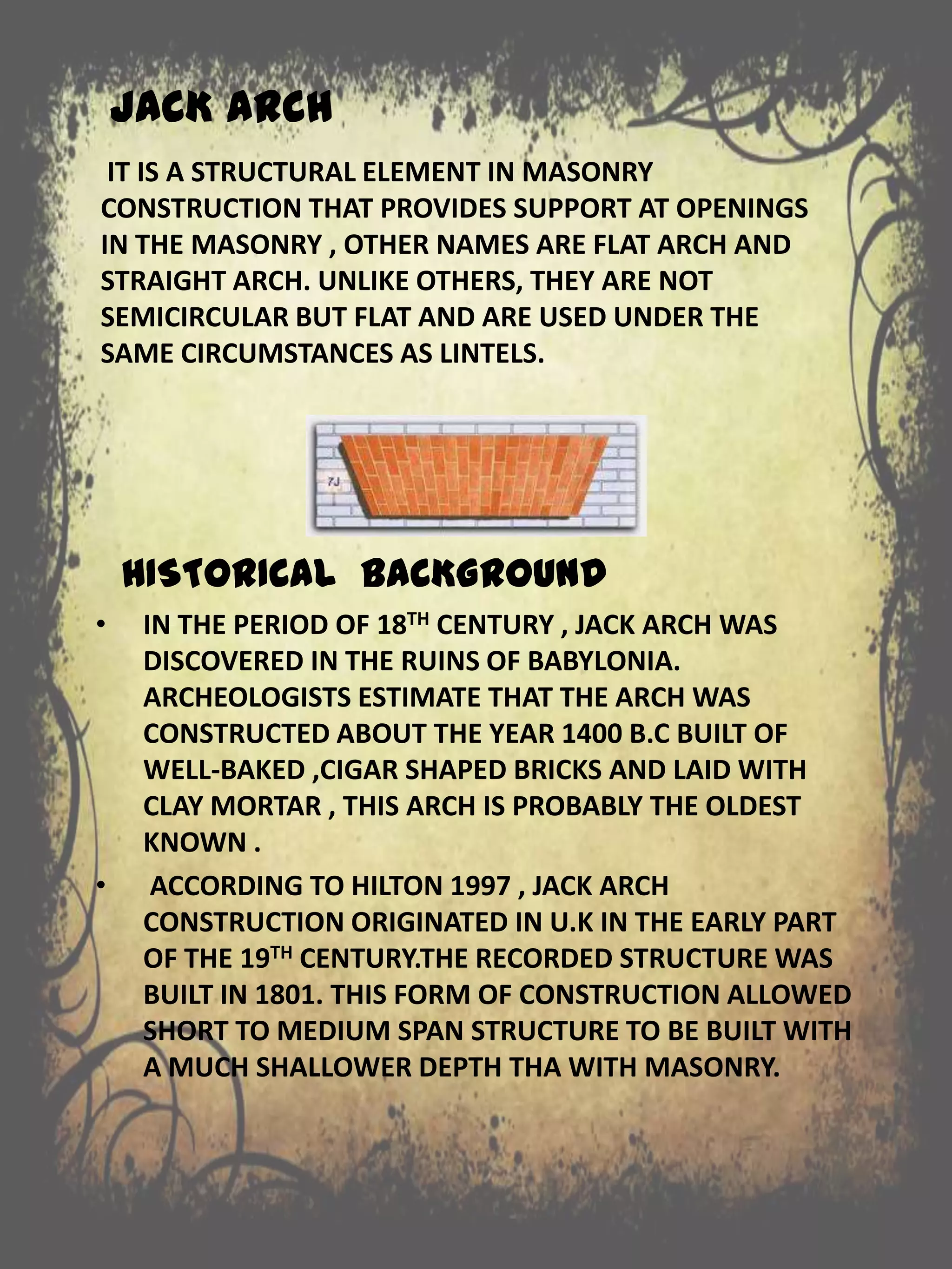 JACK ARCH
IT IS A STRUCTURAL ELEMENT IN MASONRY
CONSTRUCTION THAT PROVIDES SUPPORT AT OPENINGS
IN THE MASONRY , OTHER NAMES ARE FLAT ARCH AND
STRAIGHT ARCH. UNLIKE OTHERS, THEY ARE NOT
SEMICIRCULAR BUT FLAT AND ARE USED UNDER THE
SAME CIRCUMSTANCES AS LINTELS.
HISTORICAL BACKGROUND
• IN THE PERIOD OF 18TH CENTURY , JACK ARCH WAS
DISCOVERED IN THE RUINS OF BABYLONIA.
ARCHEOLOGISTS ESTIMATE THAT THE ARCH WAS
CONSTRUCTED ABOUT THE YEAR 1400 B.C BUILT OF
WELL-BAKED ,CIGAR SHAPED BRICKS AND LAID WITH
CLAY MORTAR , THIS ARCH IS PROBABLY THE OLDEST
KNOWN .
• ACCORDING TO HILTON 1997 , JACK ARCH
CONSTRUCTION ORIGINATED IN U.K IN THE EARLY PART
OF THE 19TH CENTURY.THE RECORDED STRUCTURE WAS
BUILT IN 1801. THIS FORM OF CONSTRUCTION ALLOWED
SHORT TO MEDIUM SPAN STRUCTURE TO BE BUILT WITH
A MUCH SHALLOWER DEPTH THA WITH MASONRY.
 