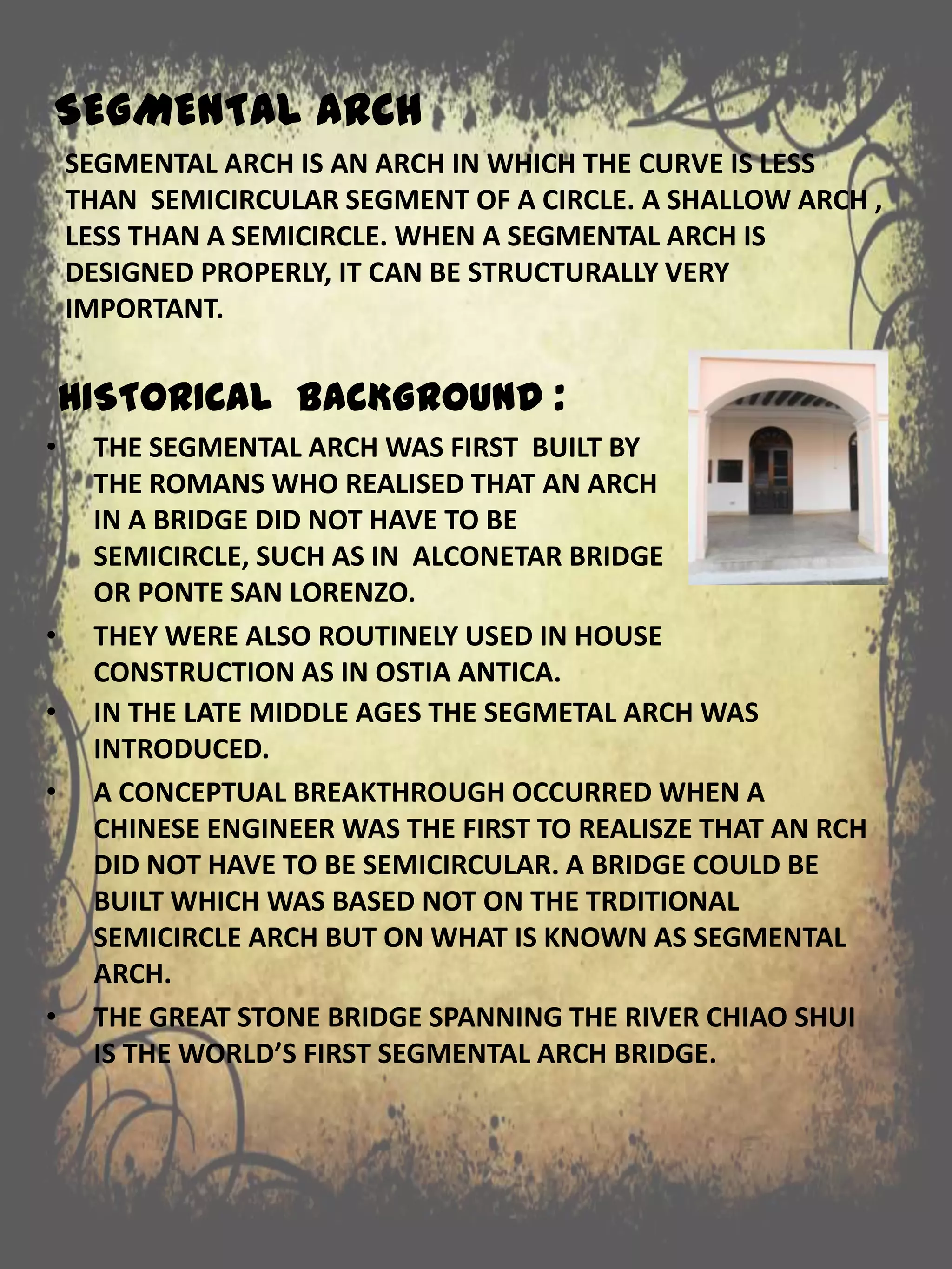 SEGMENTAL ARCH
SEGMENTAL ARCH IS AN ARCH IN WHICH THE CURVE IS LESS
THAN SEMICIRCULAR SEGMENT OF A CIRCLE. A SHALLOW ARCH ,
LESS THAN A SEMICIRCLE. WHEN A SEGMENTAL ARCH IS
DESIGNED PROPERLY, IT CAN BE STRUCTURALLY VERY
IMPORTANT.
• IN THE LATE MIDDLE AGES THE SEGMETAL ARCH WAS
INTRODUCED.
• A CONCEPTUAL BREAKTHROUGH OCCURRED WHEN A
CHINESE ENGINEER WAS THE FIRST TO REALISZE THAT AN RCH
DID NOT HAVE TO BE SEMICIRCULAR. A BRIDGE COULD BE
BUILT WHICH WAS BASED NOT ON THE TRDITIONAL
SEMICIRCLE ARCH BUT ON WHAT IS KNOWN AS SEGMENTAL
ARCH.
• THE GREAT STONE BRIDGE SPANNING THE RIVER CHIAO SHUI
IS THE WORLD’S FIRST SEGMENTAL ARCH BRIDGE.
HISTORICAL BACKGROUND :
• THE SEGMENTAL ARCH WAS FIRST BUILT BY
THE ROMANS WHO REALISED THAT AN ARCH
IN A BRIDGE DID NOT HAVE TO BE
SEMICIRCLE, SUCH AS IN ALCONETAR BRIDGE
OR PONTE SAN LORENZO.
• THEY WERE ALSO ROUTINELY USED IN HOUSE
CONSTRUCTION AS IN OSTIA ANTICA.
 