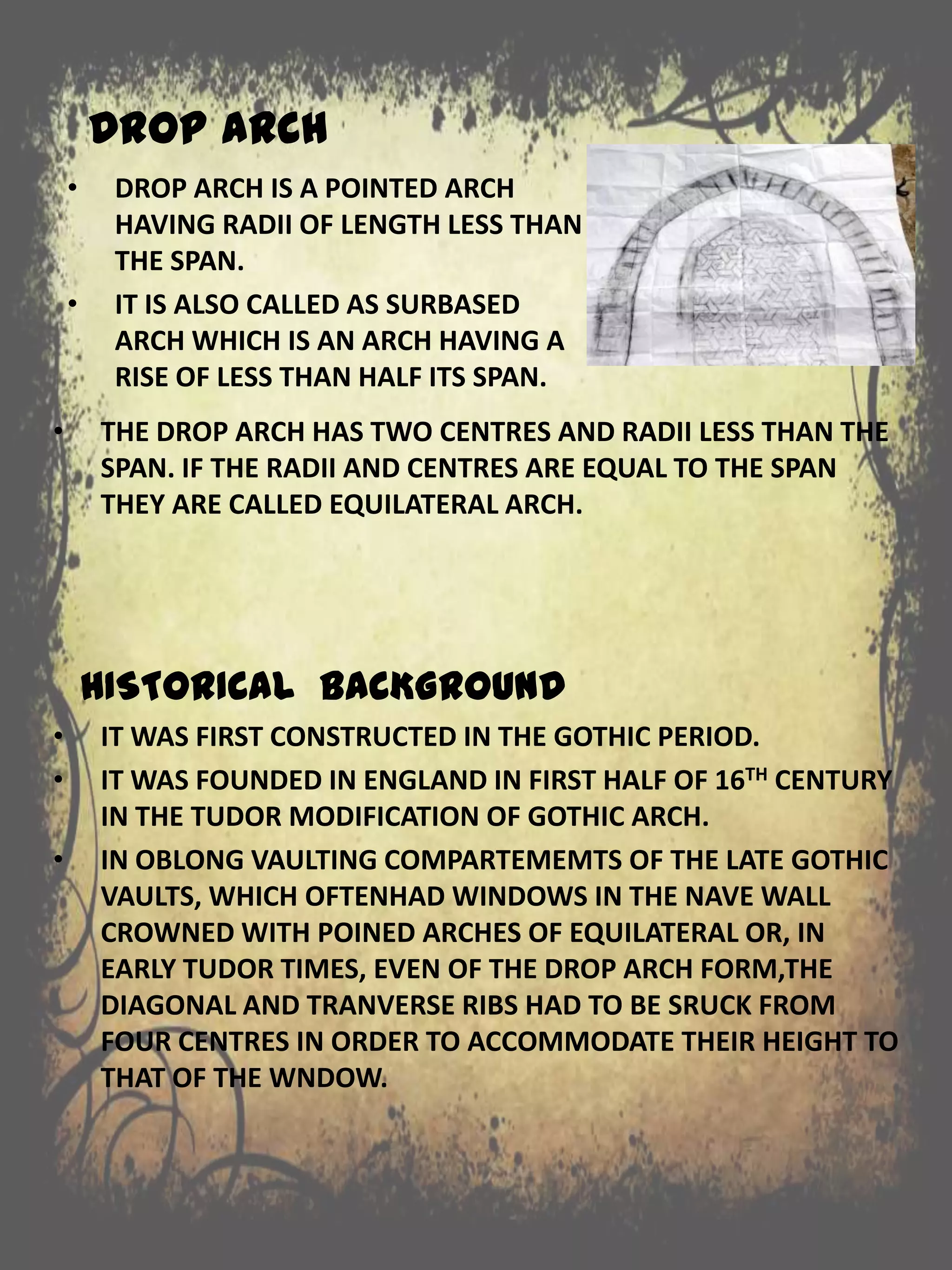 DROP ARCH
• THE DROP ARCH HAS TWO CENTRES AND RADII LESS THAN THE
SPAN. IF THE RADII AND CENTRES ARE EQUAL TO THE SPAN
THEY ARE CALLED EQUILATERAL ARCH.
HISTORICAL BACKGROUND
• IT WAS FIRST CONSTRUCTED IN THE GOTHIC PERIOD.
• IT WAS FOUNDED IN ENGLAND IN FIRST HALF OF 16TH CENTURY
IN THE TUDOR MODIFICATION OF GOTHIC ARCH.
• IN OBLONG VAULTING COMPARTEMEMTS OF THE LATE GOTHIC
VAULTS, WHICH OFTENHAD WINDOWS IN THE NAVE WALL
CROWNED WITH POINED ARCHES OF EQUILATERAL OR, IN
EARLY TUDOR TIMES, EVEN OF THE DROP ARCH FORM,THE
DIAGONAL AND TRANVERSE RIBS HAD TO BE SRUCK FROM
FOUR CENTRES IN ORDER TO ACCOMMODATE THEIR HEIGHT TO
THAT OF THE WNDOW.
• DROP ARCH IS A POINTED ARCH
HAVING RADII OF LENGTH LESS THAN
THE SPAN.
• IT IS ALSO CALLED AS SURBASED
ARCH WHICH IS AN ARCH HAVING A
RISE OF LESS THAN HALF ITS SPAN.
 