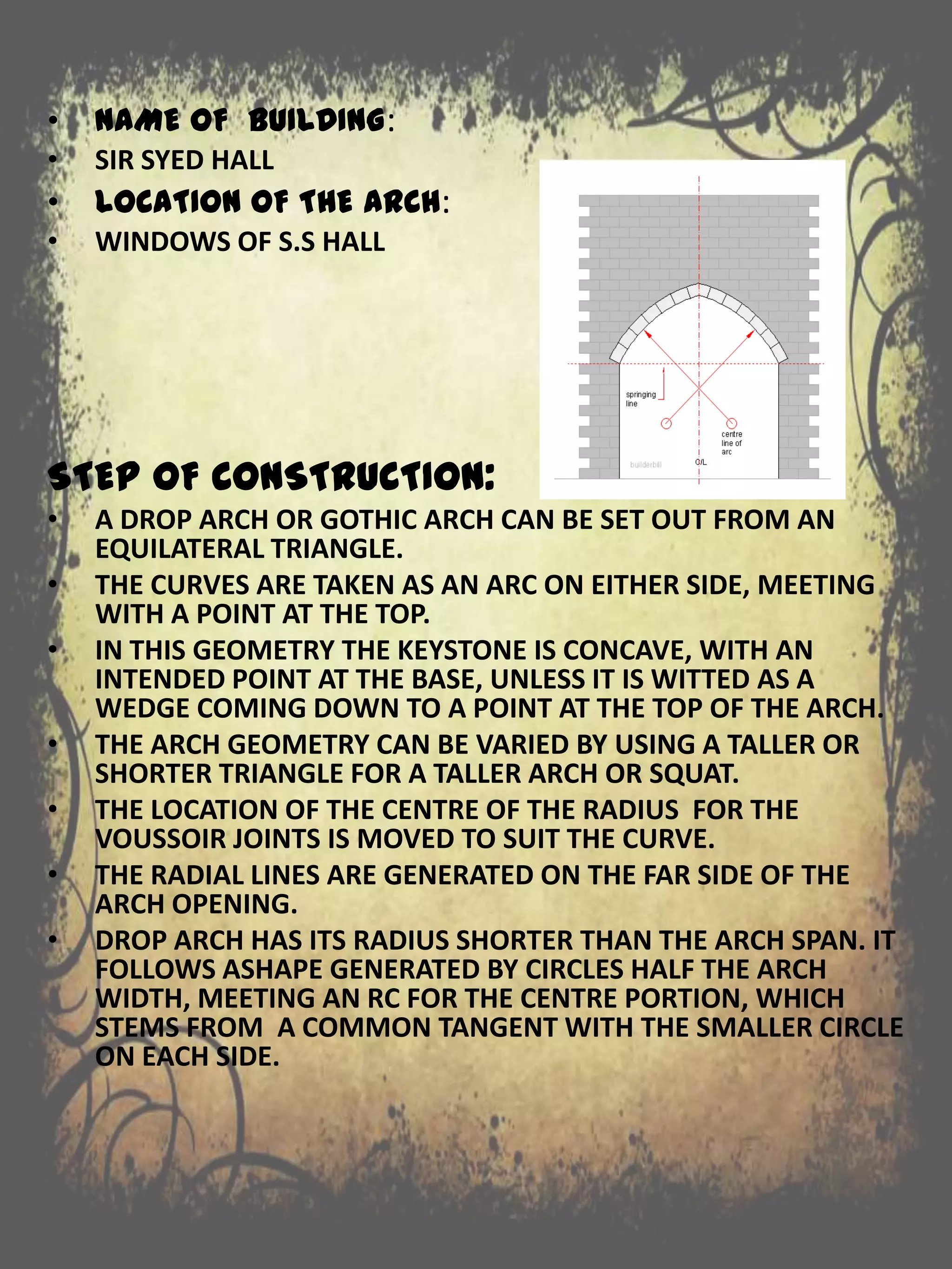 • NAME OF BUILDING:
• SIR SYED HALL
• LOCATION OF THE ARCH:
• WINDOWS OF S.S HALL
STEP OF CONSTRUCTION:
• A DROP ARCH OR GOTHIC ARCH CAN BE SET OUT FROM AN
EQUILATERAL TRIANGLE.
• THE CURVES ARE TAKEN AS AN ARC ON EITHER SIDE, MEETING
WITH A POINT AT THE TOP.
• IN THIS GEOMETRY THE KEYSTONE IS CONCAVE, WITH AN
INTENDED POINT AT THE BASE, UNLESS IT IS WITTED AS A
WEDGE COMING DOWN TO A POINT AT THE TOP OF THE ARCH.
• THE ARCH GEOMETRY CAN BE VARIED BY USING A TALLER OR
SHORTER TRIANGLE FOR A TALLER ARCH OR SQUAT.
• THE LOCATION OF THE CENTRE OF THE RADIUS FOR THE
VOUSSOIR JOINTS IS MOVED TO SUIT THE CURVE.
• THE RADIAL LINES ARE GENERATED ON THE FAR SIDE OF THE
ARCH OPENING.
• DROP ARCH HAS ITS RADIUS SHORTER THAN THE ARCH SPAN. IT
FOLLOWS ASHAPE GENERATED BY CIRCLES HALF THE ARCH
WIDTH, MEETING AN RC FOR THE CENTRE PORTION, WHICH
STEMS FROM A COMMON TANGENT WITH THE SMALLER CIRCLE
ON EACH SIDE.
 