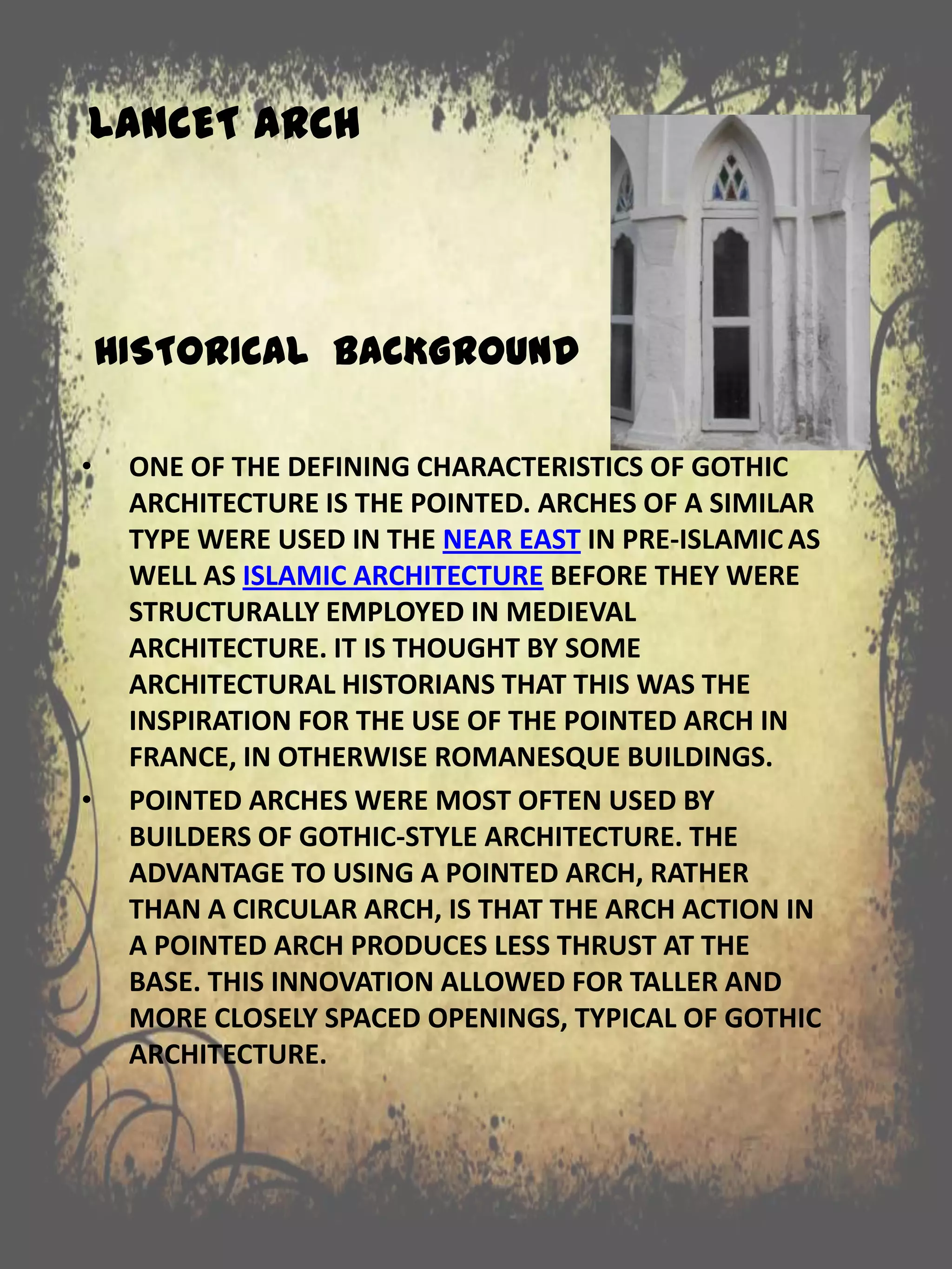 LANCET ARCH
HISTORICAL BACKGROUND
• ONE OF THE DEFINING CHARACTERISTICS OF GOTHIC
ARCHITECTURE IS THE POINTED. ARCHES OF A SIMILAR
TYPE WERE USED IN THE NEAR EAST IN PRE-ISLAMIC AS
WELL AS ISLAMIC ARCHITECTURE BEFORE THEY WERE
STRUCTURALLY EMPLOYED IN MEDIEVAL
ARCHITECTURE. IT IS THOUGHT BY SOME
ARCHITECTURAL HISTORIANS THAT THIS WAS THE
INSPIRATION FOR THE USE OF THE POINTED ARCH IN
FRANCE, IN OTHERWISE ROMANESQUE BUILDINGS.
• POINTED ARCHES WERE MOST OFTEN USED BY
BUILDERS OF GOTHIC-STYLE ARCHITECTURE. THE
ADVANTAGE TO USING A POINTED ARCH, RATHER
THAN A CIRCULAR ARCH, IS THAT THE ARCH ACTION IN
A POINTED ARCH PRODUCES LESS THRUST AT THE
BASE. THIS INNOVATION ALLOWED FOR TALLER AND
MORE CLOSELY SPACED OPENINGS, TYPICAL OF GOTHIC
ARCHITECTURE.
 